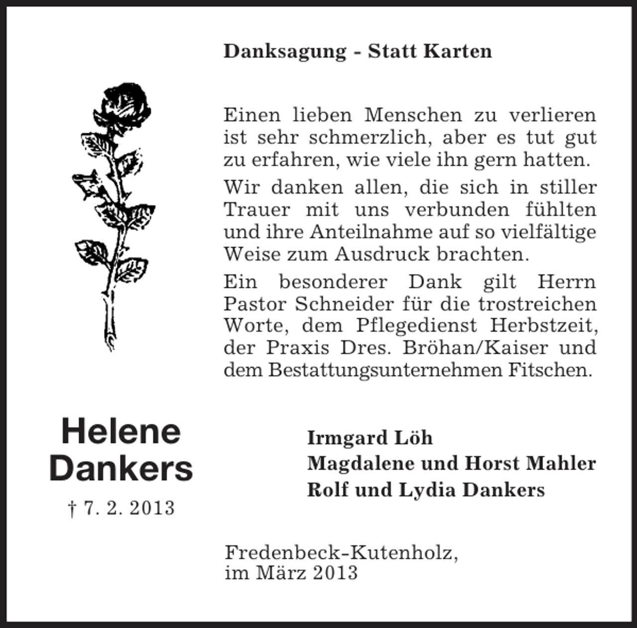 <p>Danksagung - Statt Karten<br />Einen lieben Menschen zu verlieren<br />ist sehr schmerzlich, aber es tut gut<br />zu erfahren, wie viele ihn gern hatten.<br />Wir danken allen, die sich in stiller<br />Trauer mit uns verbunden fühlten<br />und ihre Anteilnahme auf so vielfältige<br />Weise zum Ausdruck brachten.<br />Ein besonderer Dank gilt Herrn<br />Pastor Schneider für die trostreichen<br />Worte, dem Pflegedienst Herbstzeit,<br />der Praxis Dres. Bröhan/Kaiser und<br />dem Bestattungsunternehmen Fitschen.</p><p>Helene<br />Dankers<br />† 7. 2. 2013</p><p>Irmgard Löh<br />Magdalene und Horst Mahler<br />Rolf und Lydia Dankers<br />Fredenbeck-Kutenholz,<br />im März 2013</p>