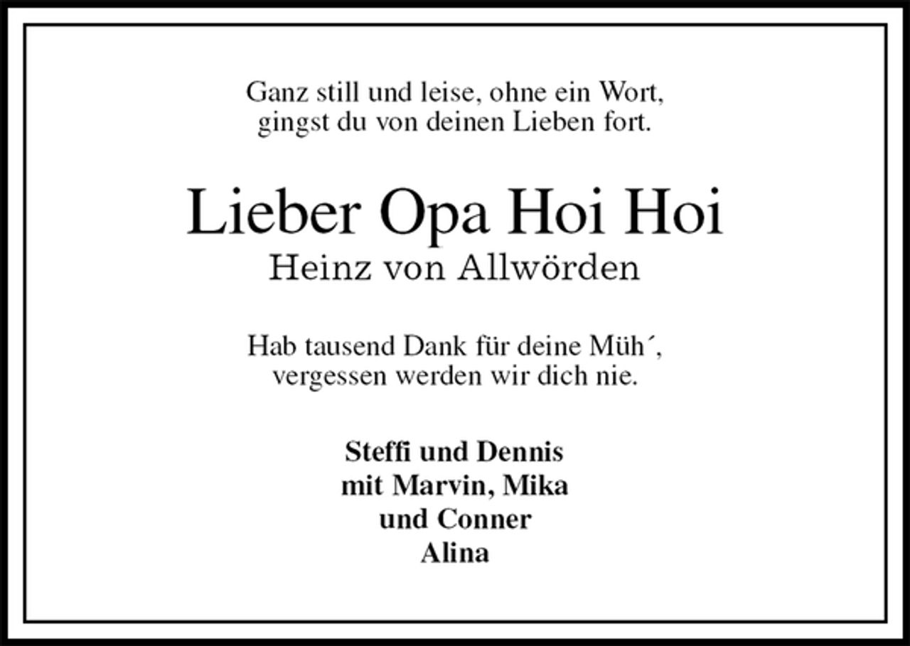 <p>Ganz still und leise, ohne ein Wort,<br />gingst du von deinen Lieben fort.<br />Lieber Opa Hoi Hoi<br />Heinz von Allwörden<br />Hab tausend Dank für deine Müh´,<br />vergessen werden wir dich nie.<br />Steffi und Dennis<br />mit Marvin, Mika<br />und Conner<br />Alina</p>