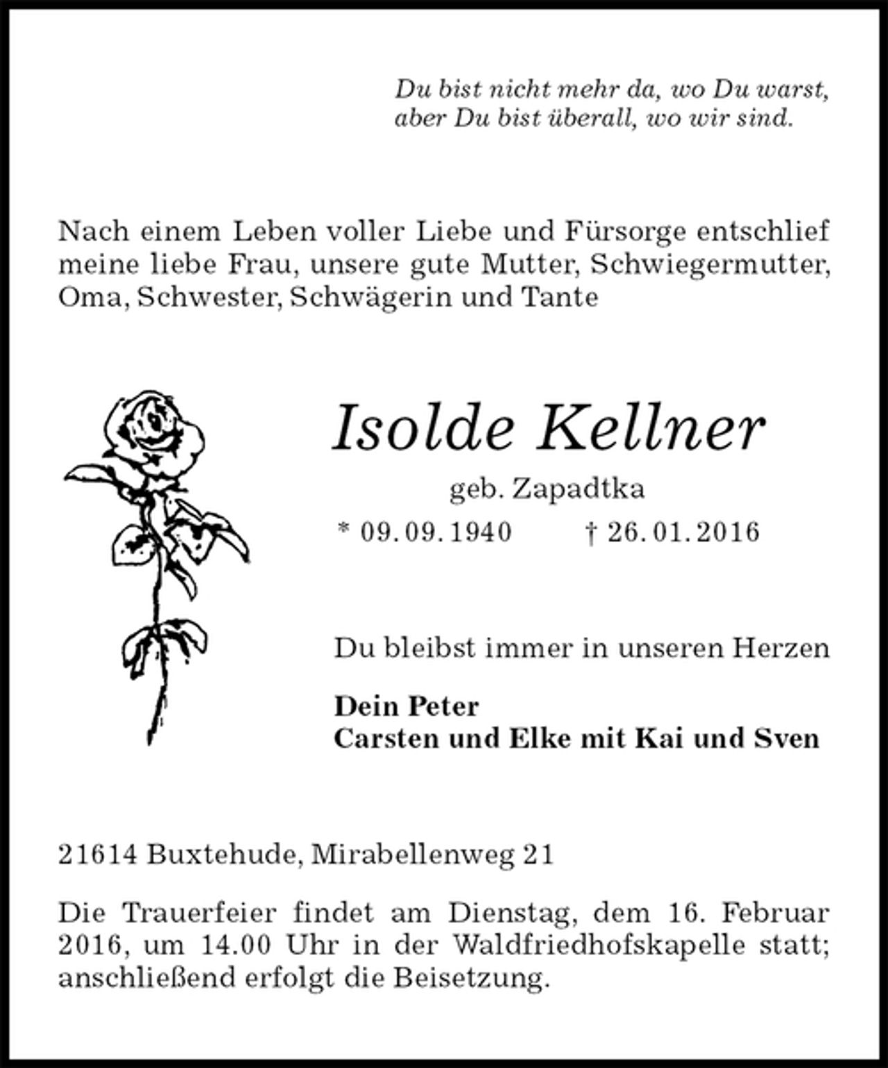 <p>Du bist nicht mehr da, wo Du warst,<br />aber Du bist überall, wo wir sind.<br />Nach einem Leben voller Liebe und Fürsorge entschlief meine liebe Frau, unsere gute Mutter, Schwiegermutter, Oma, Schwester, Schwägerin und Tante<br />Isolde Kellner<br />geb. Zapadtka<br />* 09. 09. 1940 † 26. 01. 2016<br />Du bleibst immer in unseren Herzen</p>
<p>Dein Peter<br />Carsten und Elke mit Kai und Sven<br />21614 Buxtehude, Mirabellenweg 21</p>
<p>Die Trauerfeier findet am Dienstag, dem 16. Februar 2016, um 14.00 Uhr in der Waldfriedhofskapelle statt; anschließend erfolgt die Beisetzung.</p>