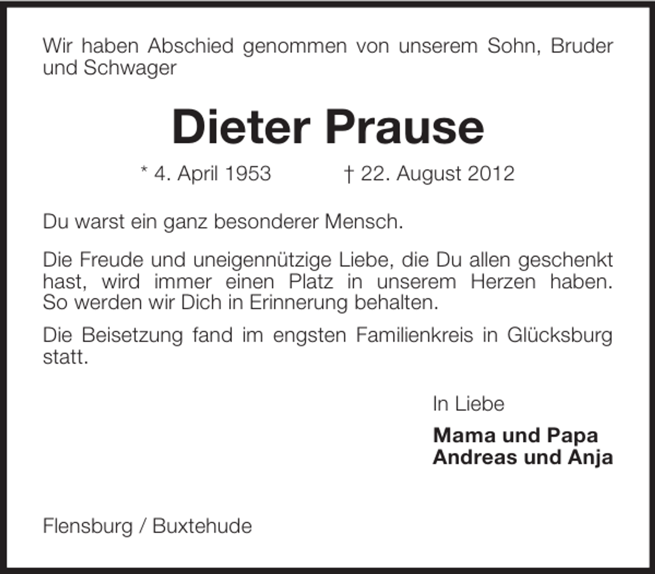 <p>Wir haben Abschied genommen von unserem Sohn, Bruder<br />und Schwager</p><p>Dieter Prause<br />* 4. April 1953</p><p>† 22. August 2012</p><p>Du warst ein ganz besonderer Mensch.<br />Die Freude und uneigennützige Liebe, die Du allen geschenkt<br />hast, wird immer einen Platz in unserem Herzen haben.<br />So werden wir Dich in Erinnerung behalten.<br />Die Beisetzung fand im engsten Familienkreis in Glücksburg<br />statt.<br />In Liebe<br />Mama und Papa<br />Andreas und Anja<br />Flensburg / Buxtehude</p>