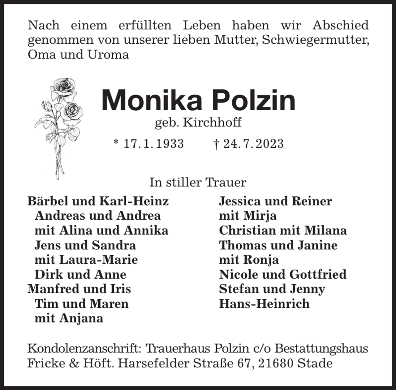 <p>Bärbel und Karl-Heinz<br />Andreas und Andrea<br />mit Alina und Annika<br />Jens und Sandra<br />mit Laura-Marie<br />Dirk und Anne<br />Manfred und Iris<br />Tim und Maren<br />mit Anjana<br />Jessica und Reiner<br />mit Mirja<br />Christian mit Milana<br />Thomas und Janine<br />mit Ronja<br />Nicole und Gottfried<br />Stefan und Jenny<br />Hans-Heinrich<br />Nach einem erfüllten Leben haben wir Abschied<br />genommen von unserer lieben Mutter, Schwiegermutter, Oma und Uroma</p><p>Monika Polzin<br />geb. Kirchhoff<br />* 17. 1. 1933 † 24. 7. 2023<br />Kondolenzanschrift: Trauerhaus Polzin c/o Bestattungshaus<br />Fricke &amp; Höft. Harsefelder Straße 67, 21680 Stade<br />In stiller Trauer</p>