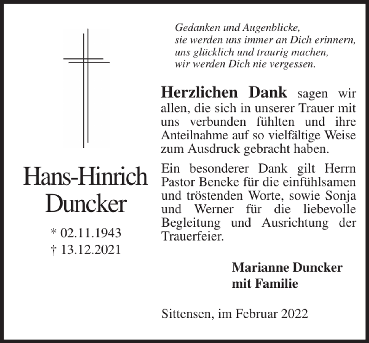 <p>Gedanken und Augenblicke,<br />sie werden uns immer an Dich erinnern,<br />uns glücklich und traurig machen,<br />wir werden Dich nie vergessen.<br />Herzlichen Dank sagen wir<br />allen, die sich in unserer Trauer mit uns verbunden fühlten und ihre<br />Anteilnahme auf so vielfältige Weise<br />zum Ausdruck gebracht haben.<br />Ein besonderer Dank gilt Herrn Pastor Beneke für die einfühlsamen und tröstenden Worte, sowie Sonja und Werner für die liebevolle<br />Begleitung und Ausrichtung der Trauerfeier.<br />Marianne Duncker<br />mit Familie<br />Sittensen, im Februar 2022<br />Hans-Hinrich</p>
<p>Duncker</p>
<p>* 02.11.1943<br />† 13.12.2021</p>