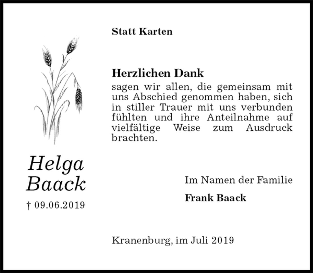 <p>Statt Karten<br />Herzlichen Dank<br />sagen wir allen, die gemeinsam mit uns Abschied genommen haben, sich in stiller Trauer mit uns verbunden fühlten und ihre Anteilnahme auf vielfältige Weise zum Ausdruck brachten.<br />Im Namen der Familie<br />Frank Baack<br />Kranenburg, im Juli 2019<br />Helga<br />Baack<br />† 09.06.2019</p>