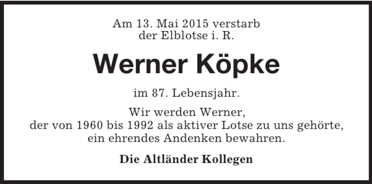 <p>Am 13. Mai 2015 verstarb<br />der Elblotse i. R.<br />Werner Köpke<br />im 87. Lebensjahr.<br />Wir werden Werner,<br />der von 1960 bis 1992 als aktiver Lotse zu uns gehörte, ein ehrendes Andenken bewahren.<br />Die Altländer Kollegen</p>