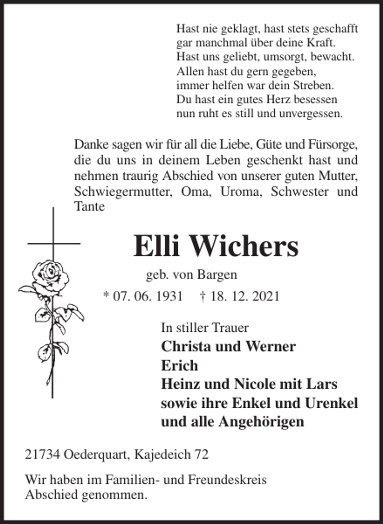 <p>Hast nie geklagt, hast stets geschafft<br />gar manchmal über deine Kraft.<br />Hast uns geliebt, umsorgt, bewacht.<br />Allen hast du gern gegeben,<br />immer helfen war dein Streben.<br />Du hast ein gutes Herz besessen<br />nun ruht es still und unvergessen.<br />Danke sagen wir für all die Liebe, Güte und Fürsorge,<br />die du uns in deinem Leben geschenkt hast und nehmen traurig Abschied von unserer guten Mutter, Schwiegermutter, Oma, Uroma, Schwester und Tante<br />Elli Wichers<br />geb. von Bargen<br />* 07. 06. 1931 † 18. 12. 2021<br />In stiller Trauer<br />Christa und Werner<br />Erich<br />Heinz und Nicole mit Lars<br />sowie ihre Enkel und Urenkel<br />und alle Angehörigen<br />21734 Oederquart, Kajedeich 72<br />Wir haben im Familien- und Freundeskreis<br />Abschied genommen.</p>