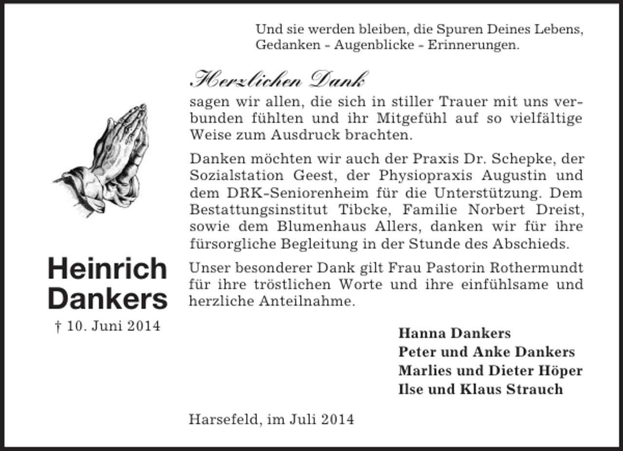 <p>Heinrich<br />Dankers<br />† 10. Juni 2014<br />Und sie werden bleiben, die Spuren Deines Lebens,<br />Gedanken - Augenblicke - Erinnerungen.<br />Herzlichen Dank<br />sagen wir allen, die sich in stiller Trauer mit uns verbunden fühlten und ihr Mitgefühl auf so vielfältige Weise zum Ausdruck brachten.<br />Danken möchten wir auch der Praxis Dr. Schepke, der Sozialstation Geest, der Physiopraxis Augustin und dem DRK-Seniorenheim für die Unterstützung. Dem Bestattungsinstitut Tibcke, Familie Norbert Dreist, sowie dem Blumenhaus Allers, danken wir für ihre fürsorgliche Begleitung in der Stunde des Abschieds.<br />Unser besonderer Dank gilt Frau Pastorin Rothermundt für ihre tröstlichen Worte und ihre einfühlsame und herzliche Anteilnahme.<br />Hanna Dankers<br />Peter und Anke Dankers<br />Marlies und Dieter Höper<br />Ilse und Klaus Strauch<br />Harsefeld, im Juli 2014</p>