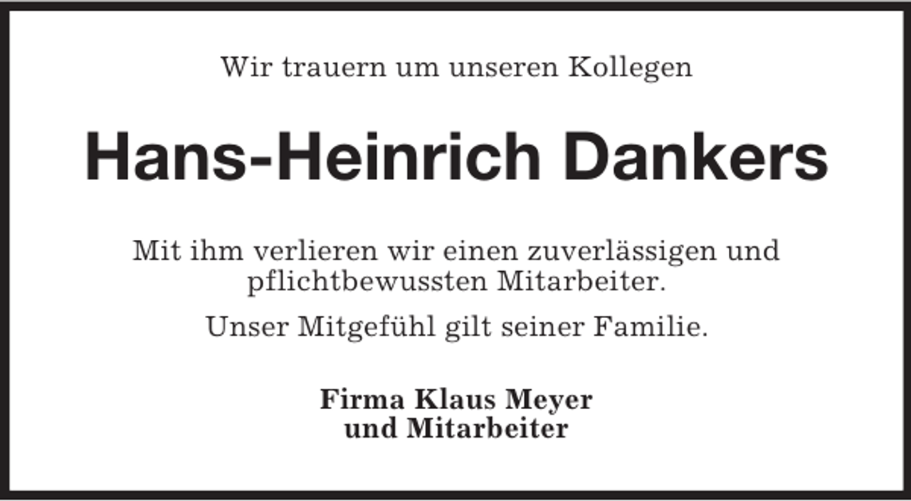 <p>Wir trauern um unseren Kollegen</p><p>Hans-Heinrich Dankers<br />Mit ihm verlieren wir einen zuverlässigen und<br />pflichtbewussten Mitarbeiter.<br />Unser Mitgefühl gilt seiner Familie.<br />Firma Klaus Meyer<br />und Mitarbeiter</p>