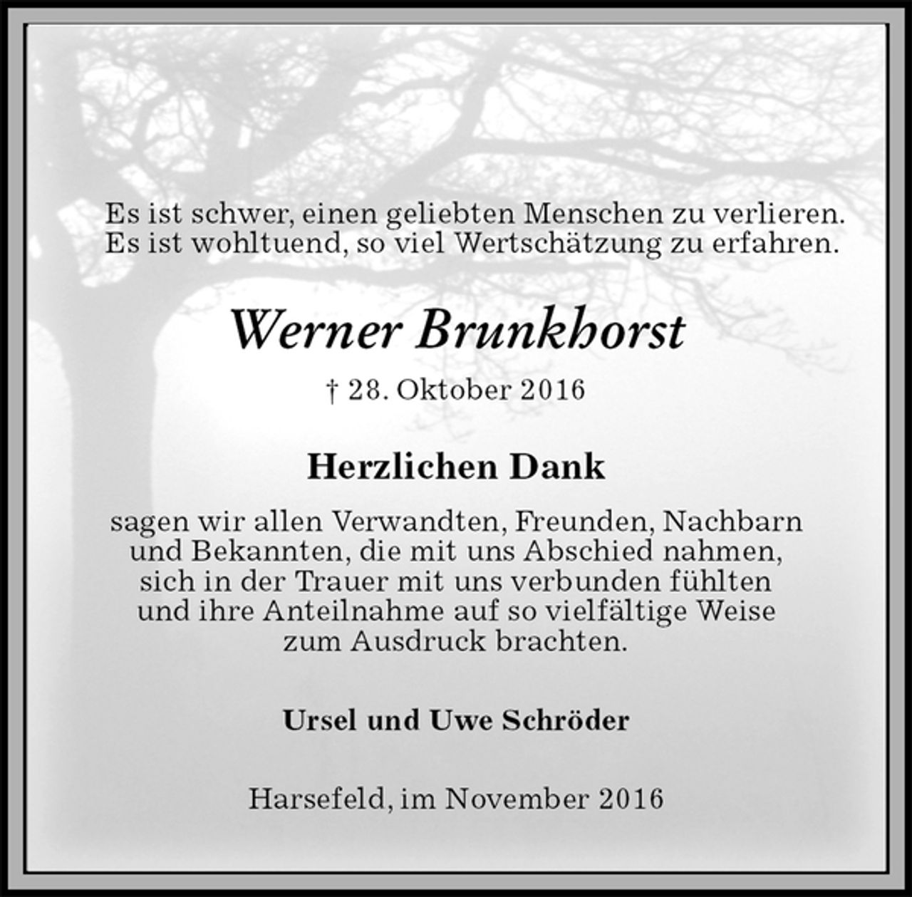 <p>Es ist schwer, einen geliebten Menschen zu verlieren.<br />Es ist wohltuend, so viel Wertschätzung zu erfahren.<br />Werner Brunkhorst<br />† 28. Oktober 2016<br />Herzlichen Dank<br />sagen wir allen Verwandten, Freunden, Nachbarn<br />und Bekannten, die mit uns Abschied nahmen,<br />sich in der Trauer mit uns verbunden fühlten<br />und ihre Anteilnahme auf so vielfältige Weise<br />zum Ausdruck brachten.<br />Ursel und Uwe Schröder<br />Harsefeld, im November 2016</p>