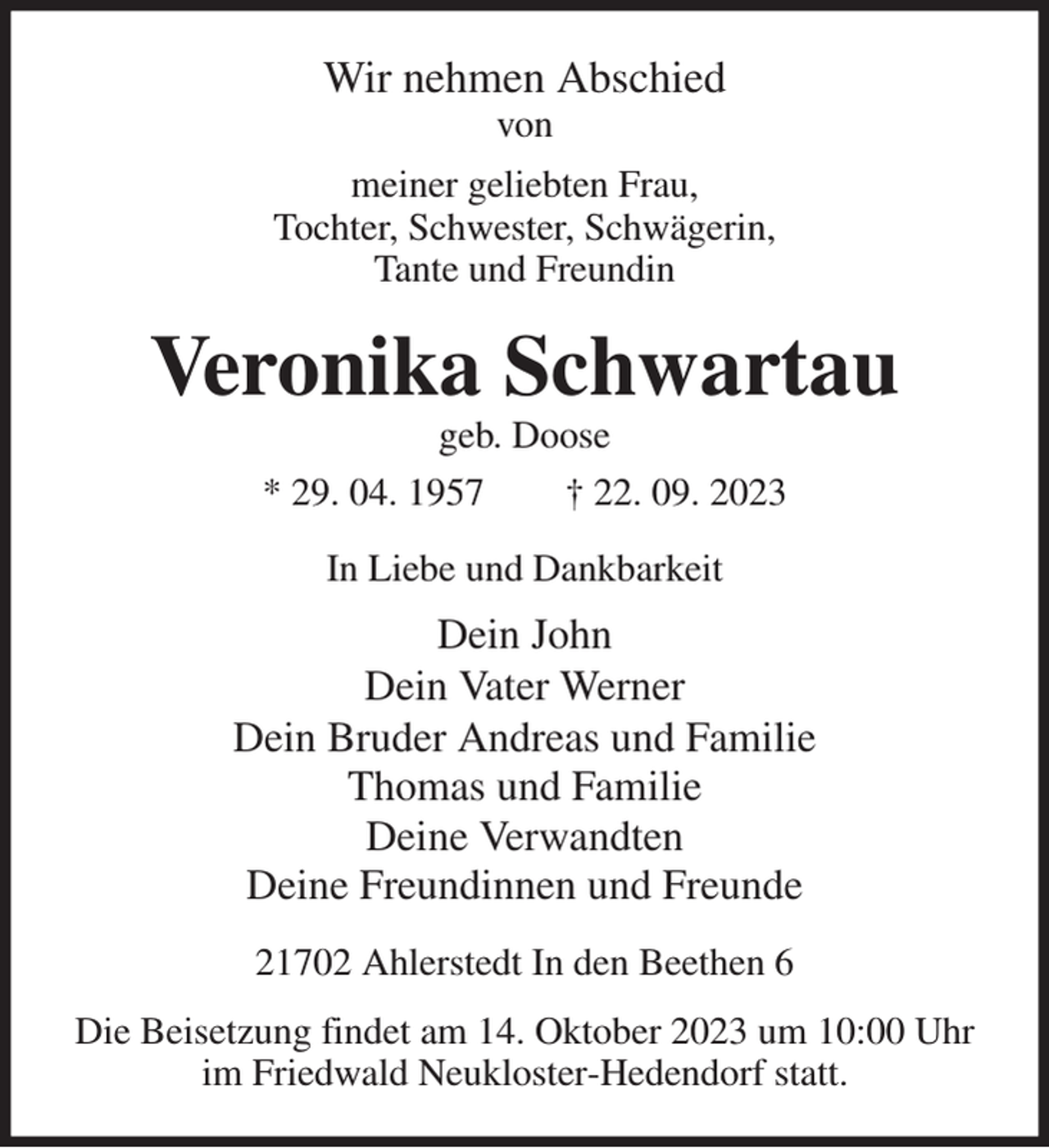 <p>Wir nehmen Abschied<br />von<br />meiner geliebten Frau,<br />Tochter, Schwester, Schwägerin,<br />Tante und Freundin<br />Veronika Schwartau<br />geb. Doose<br />* 29. 04. 1957 † 22. 09. 2023<br />In Liebe und Dankbarkeit<br />Dein John<br />Dein Vater Werner<br />Dein Bruder Andreas und Familie<br />Thomas und Familie<br />Deine Verwandten<br />Deine Freundinnen und Freunde<br />21702 Ahlerstedt In den Beethen 6<br />Die Beisetzung findet am 14. Oktober 2023 um 10:00 Uhr<br />im Friedwald Neukloster-Hedendorf statt.</p>