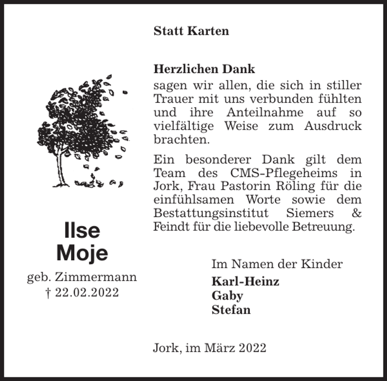 <p>Statt Karten<br />Herzlichen Dank<br />sagen wir allen, die sich in stiller Trauer mit uns verbunden fühlten und ihre Anteilnahme auf so<br />vielfältige Weise zum Ausdruck brachten.<br />Ein besonderer Dank gilt dem Team des CMS-Pflegeheims in Jork, Frau Pastorin Röling für die einfühlsamen Worte sowie dem Bestattungsinstitut Siemers &amp; Feindt für die liebevolle Betreuung.<br />Im Namen der Kinder<br />Karl-Heinz<br />Gaby<br />Stefan<br />Jork, im März 2022<br />Ilse<br />Moje<br />geb. Zimmermann<br />† 22.02.2022</p>