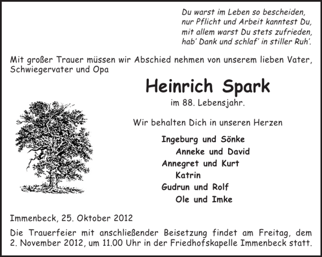 <p>Du warst im Leben so bescheiden,<br />nur Pflicht und Arbeit kanntest Du,<br />mit allem warst Du stets zufrieden,<br />hab’ Dank und schlaf’ in stiller Ruh’.</p><p>Mit großer Trauer müssen wir Abschied nehmen von unserem lieben Vater,<br />Schwiegervater und Opa</p><p>Heinrich Spark<br />im 88. Lebensjahr.<br />Wir behalten Dich in unseren Herzen<br />Ingeburg und Sönke<br />Anneke und David<br />Annegret und Kurt<br />Katrin<br />Gudrun und Rolf<br />Ole und Imke<br />Immenbeck, 25. Oktober 2012<br />Die Trauerfeier mit anschließender Beisetzung findet am Freitag, dem<br />2. November 2012, um 11.00 Uhr in der Friedhofskapelle Immenbeck statt.</p>