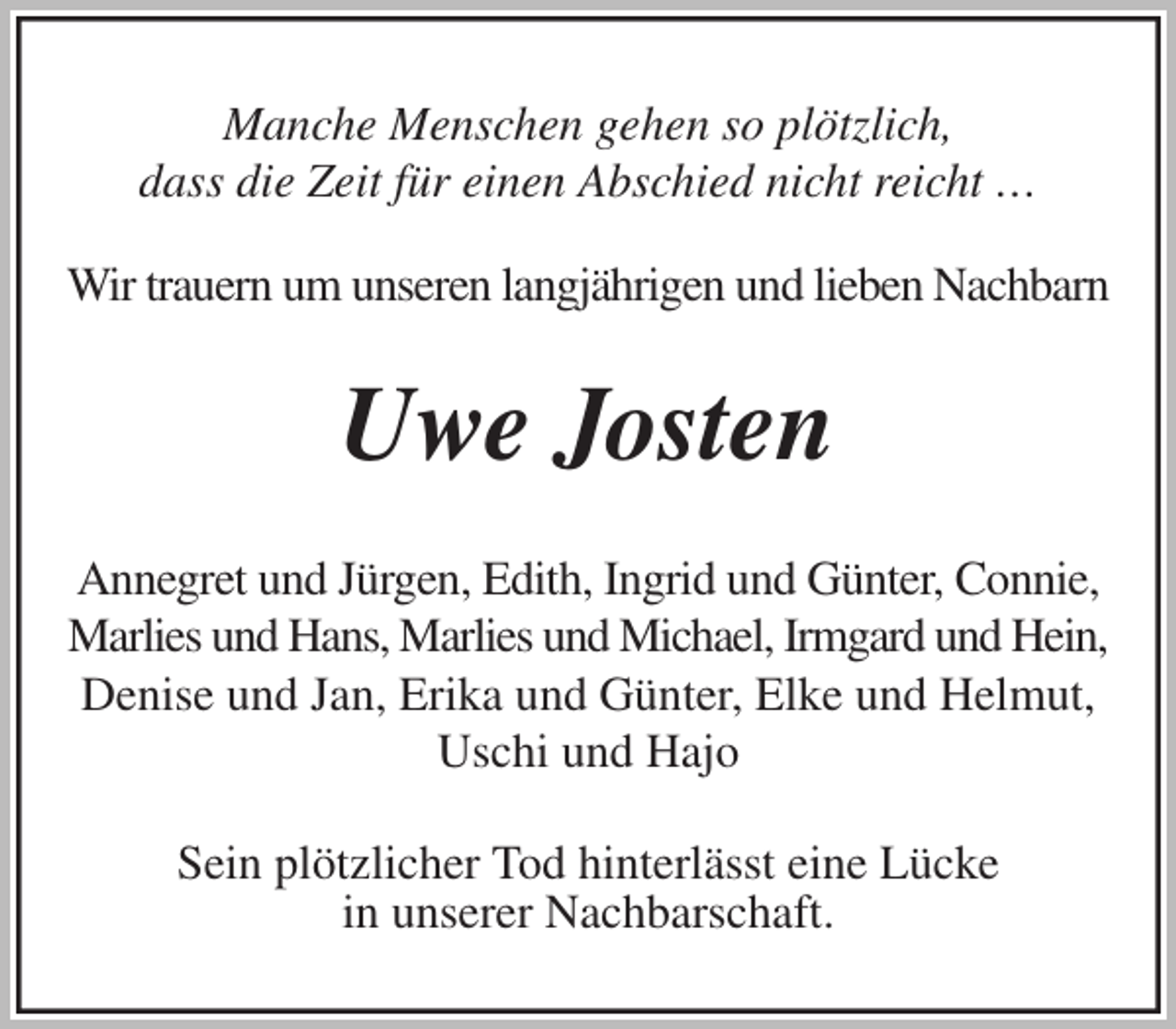 <p>Manche Menschen gehen so plötzlich,<br />dass die Zeit für einen Abschied nicht reicht …</p>
<p>Wir trauern um unseren langjährigen und lieben Nachbarn<br />Uwe Josten<br />Annegret und Jürgen, Edith, Ingrid und Günter, Connie,<br />Marlies und Hans, Marlies und Michael, Irmgard und Hein,<br />Denise und Jan, Erika und Günter, Elke und Helmut,<br />Uschi und Hajo<br />Sein plötzlicher Tod hinterlässt eine Lücke<br />in unserer Nachbarschaft.</p>