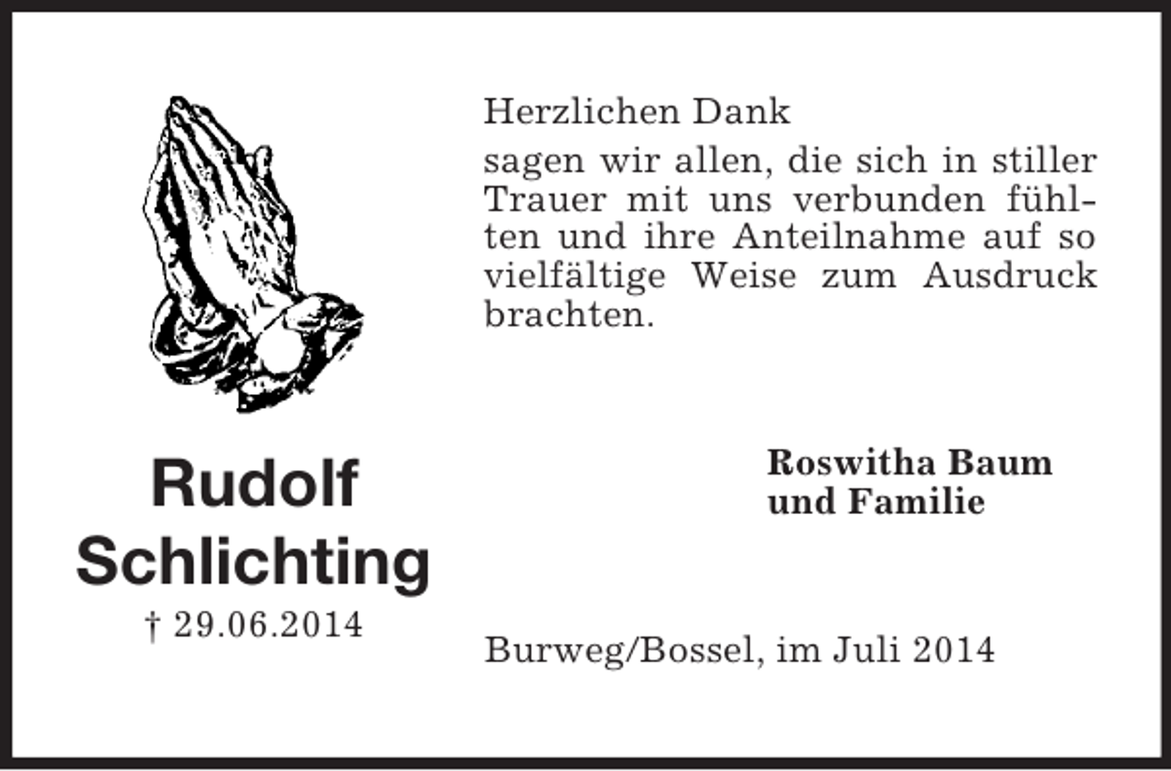 <p>Rudolf<br />Schlichting<br />† 29.06.2014<br />Herzlichen Dank<br />sagen wir allen, die sich in stiller Trauer mit uns verbunden fühlten und ihre Anteilnahme auf so vielfältige Weise zum Ausdruck brachten.<br />Roswitha Baum<br />und Familie<br />Burweg/Bossel, im Juli 2014</p>