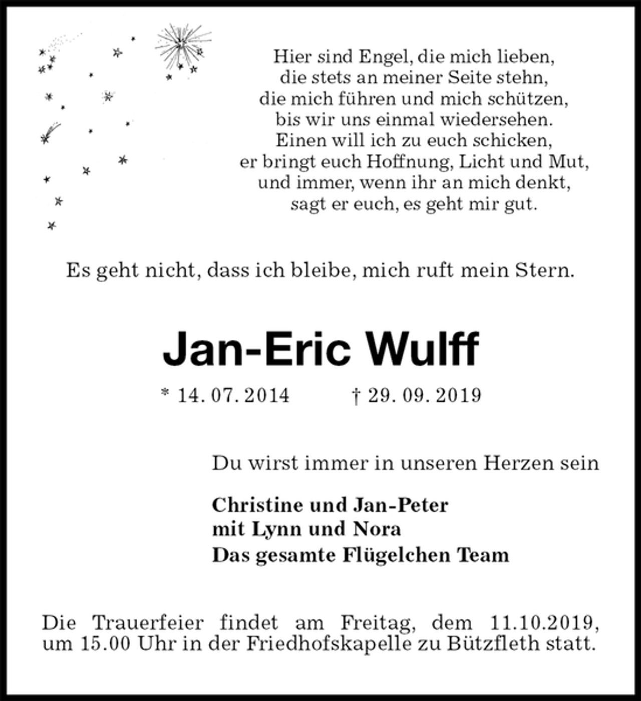 <p>Hier sind Engel, die mich lieben,<br />die stets an meiner Seite stehn,<br />die mich führen und mich schützen,<br />bis wir uns einmal wiedersehen.<br />Einen will ich zu euch schicken,<br />er bringt euch Hoffnung, Licht und Mut,<br />und immer, wenn ihr an mich denkt,<br />sagt er euch, es geht mir gut.<br />Es geht nicht, dass ich bleibe, mich ruft mein Stern.<br />Jan-Eric Wulff<br />* 14. 07. 2014 † 29. 09. 2019<br />Du wirst immer in unseren Herzen sein</p><p>Christine und Jan-Peter<br />mit Lynn und Nora<br />Das gesamte Flügelchen Team<br />Die Trauerfeier findet am Freitag, dem 11.10.2019,<br />um 15.00 Uhr in der Friedhofskapelle zu Bützfleth statt.</p>
