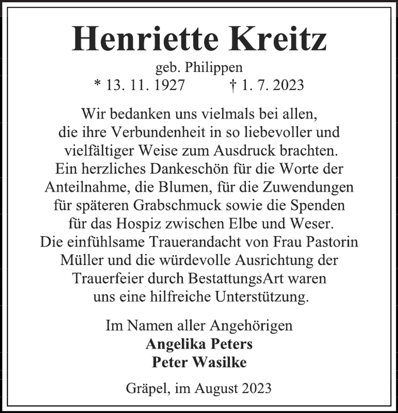 <p>Henriette Kreitz<br />geb. Philippen<br />* 13. 11. 1927 † 1. 7. 2023<br />Wir bedanken uns vielmals bei allen,<br />die ihre Verbundenheit in so liebevoller und<br />vielfältiger Weise zum Ausdruck brachten.<br />Ein herzliches Dankeschön für die Worte der<br />Anteilnahme, die Blumen, für die Zuwendungen<br />für späteren Grabschmuck sowie die Spenden<br />für das Hospiz zwischen Elbe und Weser.<br />Die einfühlsame Trauerandacht von Frau Pastorin<br />Müller und die würdevolle Ausrichtung der<br />Trauerfeier durch BestattungsArt waren<br />uns eine hilfreiche Unterstützung.<br />Im Namen aller Angehörigen<br />Angelika Peters<br />Peter Wasilke<br />Gräpel, im August 2023</p>