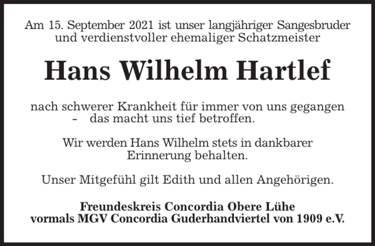 <p>Am 15. September 2021 ist unser langjähriger Sangesbruder<br />und verdienstvoller ehemaliger Schatzmeister<br />Hans Wilhelm Hartlef<br />nach schwerer Krankheit für immer von uns gegangen<br />- das macht uns tief betroffen.</p>
<p>Wir werden Hans Wilhelm stets in dankbarer<br />Erinnerung behalten.</p>
<p>Unser Mitgefühl gilt Edith und allen Angehörigen.<br />Freundeskreis Concordia Obere Lühe<br />vormals MGV Concordia Guderhandviertel von 1909 e.V.</p>