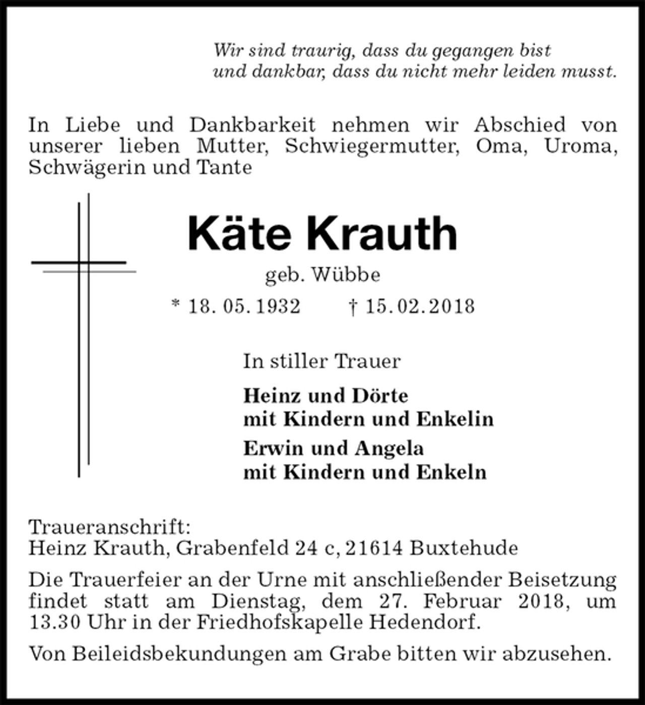 <p>Wir sind traurig, dass du gegangen bist<br />und dankbar, dass du nicht mehr leiden musst.<br />In Liebe und Dankbarkeit nehmen wir Abschied von<br />unserer lieben Mutter, Schwiegermutter, Oma, Uroma, Schwägerin und Tante<br />Käte Krauth<br />geb. Wübbe<br />* 18. 05. 1932 † 15. 02. 2018<br />In stiller Trauer<br />Heinz und Dörte<br />mit Kindern und Enkelin<br />Erwin und Angela<br />mit Kindern und Enkeln<br />Traueranschrift:<br />Heinz Krauth, Grabenfeld 24 c, 21614 Buxtehude<br />Die Trauerfeier an der Urne mit anschließender Beisetzung findet statt am Dienstag, dem 27. Februar 2018, um<br />13.30 Uhr in der Friedhofskapelle Hedendorf.<br />Von Beileidsbekundungen am Grabe bitten wir abzusehen.</p>