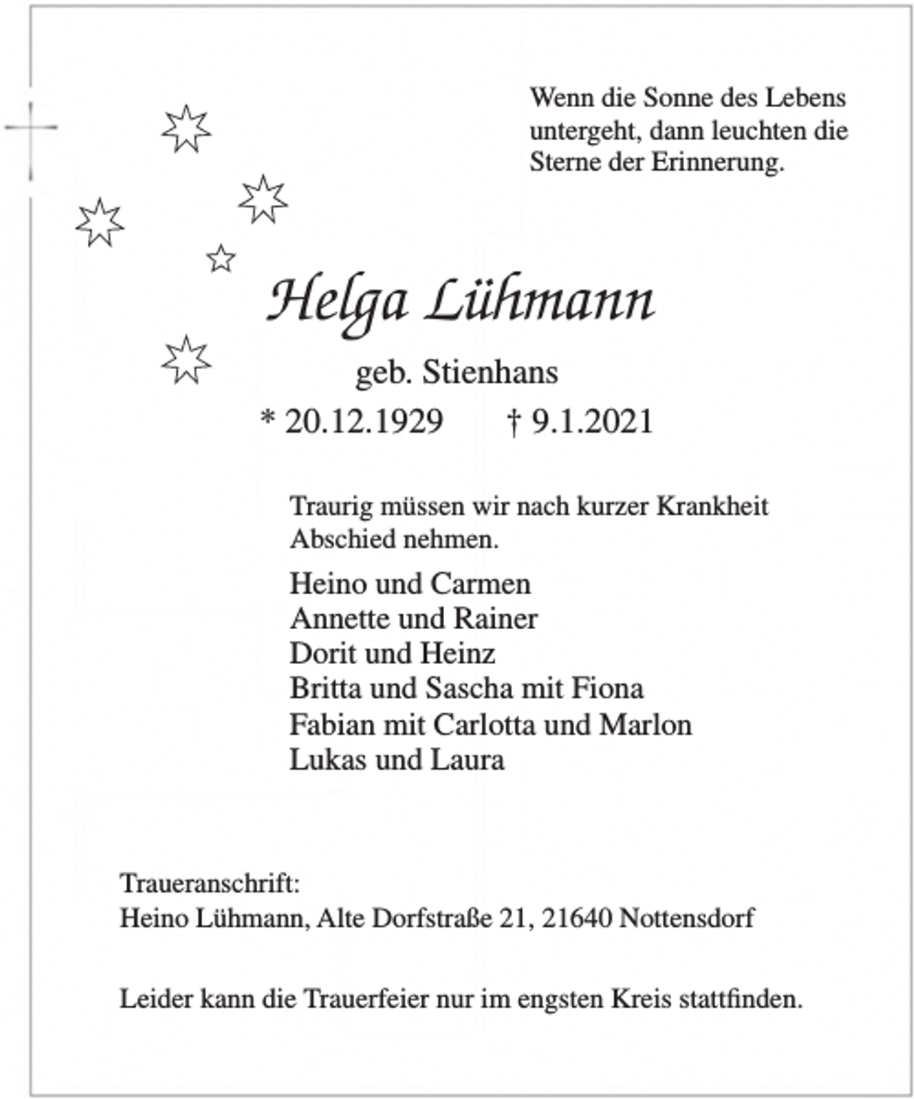 <p>Wenn die Sonne des Lebens<br />untergeht, dann leuchten die<br />Sterne der Erinnerung<br />Helga Lühmann<br />geb. Stienhans<br />* 20.12.1929 † 9.1.2021<br />Traurig müssen wir nach kurzer Krankheit<br />Abschied nehmen.<br />Heino und Carmen<br />Annette und Rainer<br />Dorit und Heinz<br />Britta und Sascha mit Fiona<br />Fabian mit Carlotta und Marlon<br />Lukas und Laura<br />Traueranschrift:<br />Heino Lühmann, Alte Dorfstraße 21, 21640 Nottensdorf<br />Leider kann die Trauerfeier nur<br />im engsten Kreis stattfinden.</p>