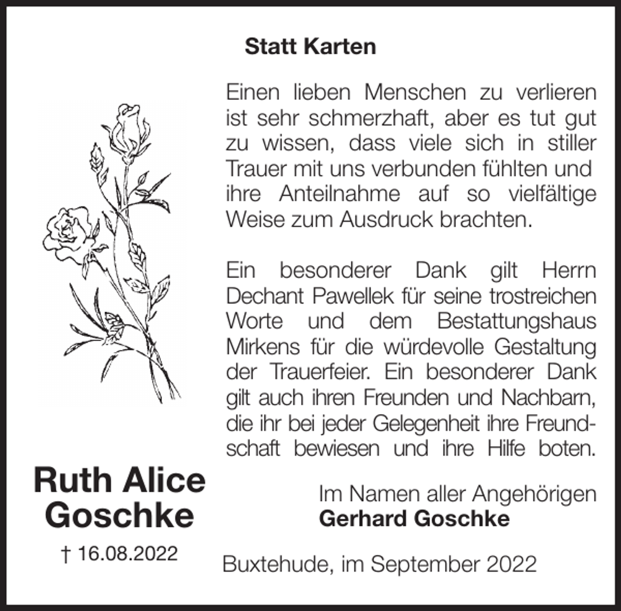 <p>Statt Karten<br />Einen lieben Menschen zu verlieren<br />ist sehr schmerzhaft, aber es tut gut<br />zu wissen, dass viele sich in stiller<br />Trauer mit uns verbunden fühlten und ihre Anteilnahme auf so vielfältige<br />Weise zum Ausdruck brachten.</p><p>Ein besonderer Dank gilt Herrn<br />Dechant Pawellek für seine trostreichen<br />Worte und dem Bestattungshaus<br />Mirkens für die würdevolle Gestaltung<br />der Trauerfeier. Ein besonderer Dank<br />gilt auch ihren Freunden und Nachbarn,<br />die ihr bei jeder Gelegenheit ihre Freund-<br />schaft bewiesen und ihre Hilfe boten.<br />Im Namen aller Angehörigen<br />Gerhard Goschke<br />Buxtehude, im September 2022<br />Ruth Alice<br />Goschke<br />† 16.08.2022</p>
