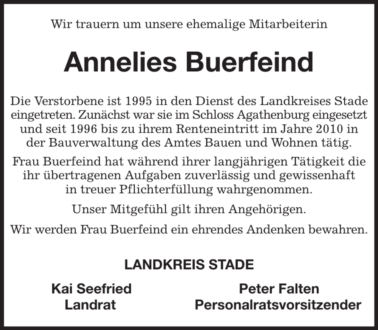 <p>Wir trauern um unsere ehemalige Mitarbeiterin<br />Annelies Buerfeind<br />Die Verstorbene ist 1995 in den Dienst des Landkreises Stade eingetreten. Zunächst war sie im Schloss Agathenburg eingesetzt und seit 1996 bis zu ihrem Renteneintritt im Jahre 2010 in der Bauverwaltung des Amtes Bauen und Wohnen tätig.<br />Frau Buerfeind hat während ihrer langjährigen Tätigkeit die ihr übertragenen Aufgaben zuverlässig und gewissenhaft<br />in treuer Pflichterfüllung wahrgenommen.<br />Unser Mitgefühl gilt ihren Angehörigen.<br />Wir werden Frau Buerfeind ein ehrendes Andenken bewahren.<br />LANDKREIS STADE<br />Kai Seefried Peter Falten<br />Landrat Personalratsvorsitzender</p>
