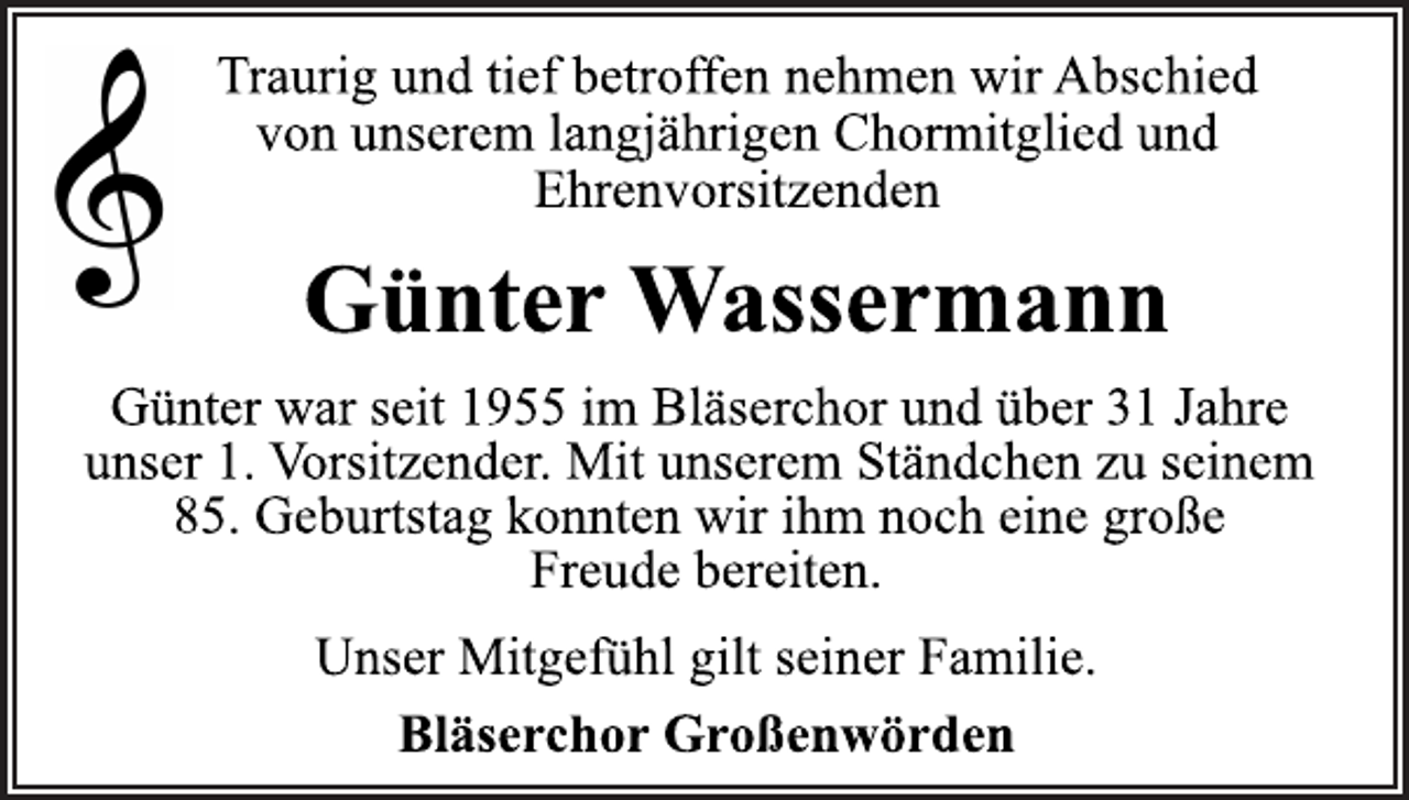 <p>Traurig und tief betroffen nehmen wir Abschied<br />von unserem langjährigen Chormitglied und<br />Ehrenvorsitzenden<br />Günter Wassermann<br />Günter war seit 1955 im Bläserchor und über 31 Jahre<br />unser 1. Vorsitzender. Mit unserem Ständchen zu seinem<br />85. Geburtstag konnten wir ihm noch eine große<br />Freude bereiten.<br />Unser Mitgefühl gilt seiner Familie.<br />Bläserchor Großenwörden</p>