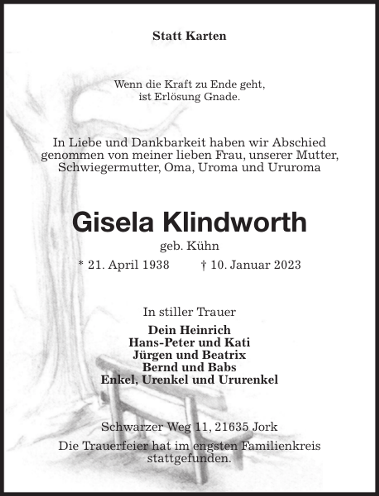 <p>Statt Karten<br />Wenn die Kraft zu Ende geht,<br />ist Erlösung Gnade.<br />In Liebe und Dankbarkeit haben wir Abschied<br />genommen von meiner lieben Frau, unserer Mutter, Schwiegermutter, Oma, Uroma und Ururoma<br />Gisela Klindworth<br />geb. Kühn<br />* 21. April 1938 † 10. Januar 2023<br />In stiller Trauer<br />Dein Heinrich<br />Hans-Peter und Kati<br />Jürgen und Beatrix<br />Bernd und Babs<br />Enkel, Urenkel und Ururenkel<br />Schwarzer Weg 11, 21635 Jork<br />Die Trauerfeier hat im engsten Familienkreis<br />stattgefunden.</p>