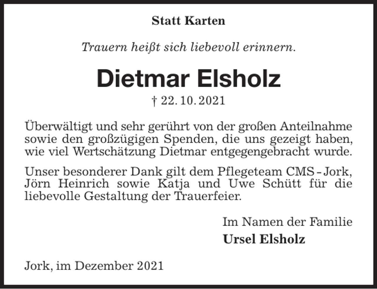<p>Statt Karten<br />Trauern heißt sich liebevoll erinnern.<br />Dietmar Elsholz<br />† 22. 10. 2021<br />Überwältigt und sehr gerührt von der großen Anteilnahme<br />sowie den großzügigen Spenden, die uns gezeigt haben, wie viel Wertschätzung Dietmar entgegengebracht wurde.<br />Unser besonderer Dank gilt dem Pflegeteam CMS - Jork,<br />Jörn Heinrich sowie Katja und Uwe Schütt für die<br />liebevolle Gestaltung der Trauerfeier.<br />Im Namen der Familie<br />Ursel Elsholz<br />Jork, im Dezember 2021</p>