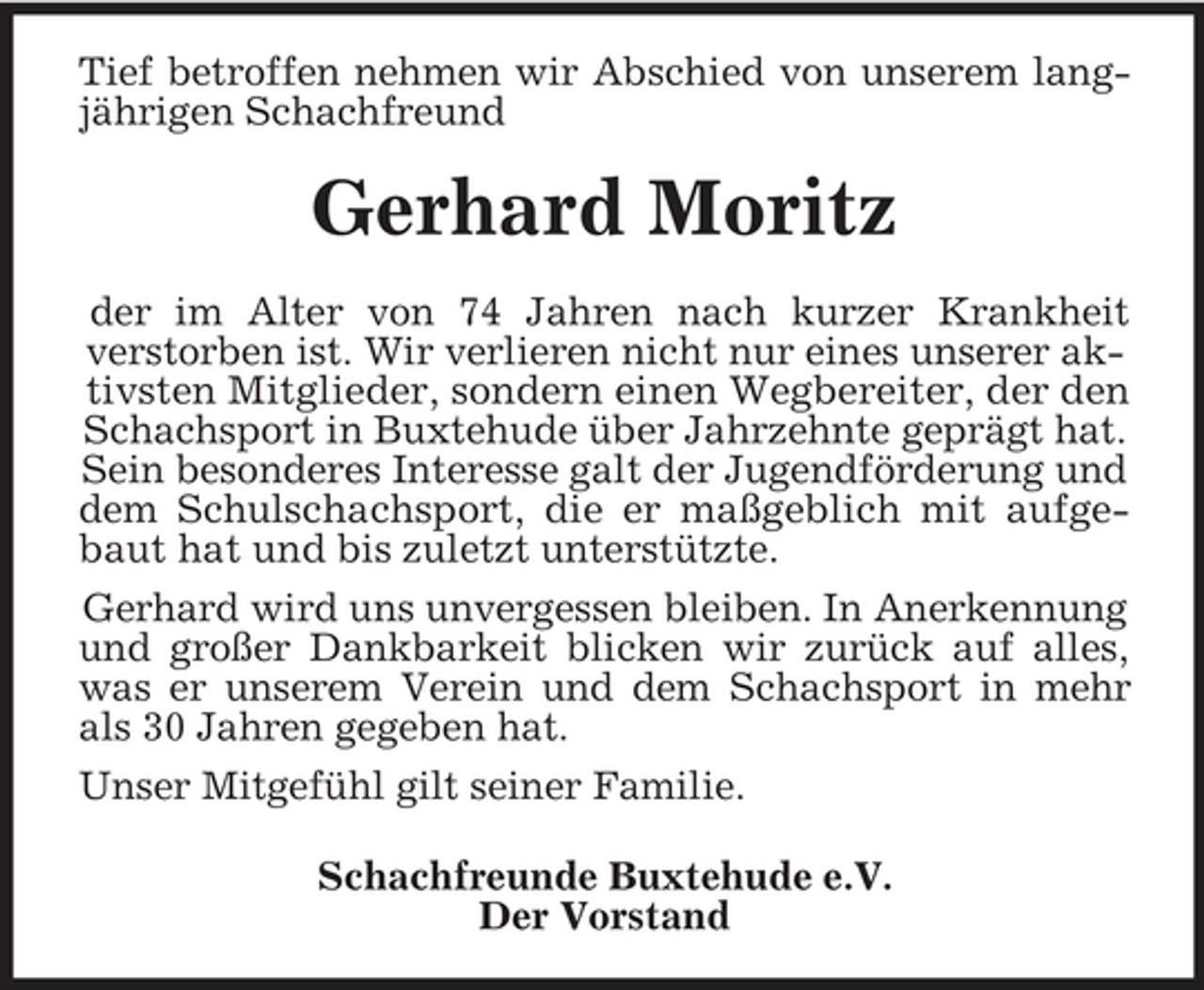 <p>Tief betroffen nehmen wir Abschied von unserem lang-<br />jährigen Schachfreund<br />Gerhard Moritz<br />der im Alter von 74 Jahren nach kurzer Krankheit<br />verstorben ist. Wir verlieren nicht nur eines unserer aktivsten Mitglieder, sondern einen Wegbereiter, der den Schachsport in Buxtehude über Jahrzehnte geprägt hat. Sein besonderes Interesse galt der Jugendförderung und dem Schulschachsport, die er maßgeblich mit aufge-<br />baut hat und bis zuletzt unterstützte.<br />Gerhard wird uns unvergessen bleiben. In Anerkennung und großer Dankbarkeit blicken wir zurück auf alles,<br />was er unserem Verein und dem Schachsport in mehr<br />als 30 Jahren gegeben hat.<br />Unser Mitgefühl gilt seiner Familie.<br />Schachfreunde Buxtehude e.V.<br />Der Vorstand</p>