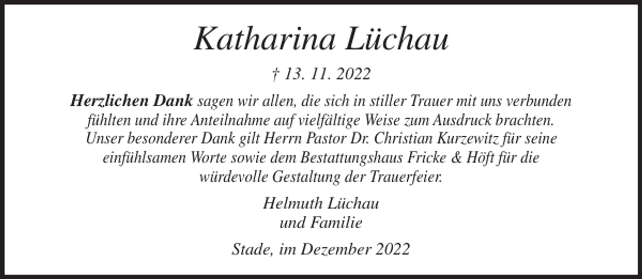 <p>Katharina Lüchau<br />† 13. 11. 2022<br />Herzlichen Dank sagen wir allen, die sich in stiller Trauer mit uns verbunden<br />fühlten und ihre Anteilnahme auf vielfältige Weise zum Ausdruck brachten.<br />Unser besonderer Dank gilt Herrn Pastor Dr. Christian Kurzewitz für seine<br />einfühlsamen Worte sowie dem Bestattungshaus Fricke &amp; Höft für die<br />würdevolle Gestaltung der Trauerfeier.<br />Helmuth Lüchau<br />und Familie<br />Stade, im Dezember 2022</p>