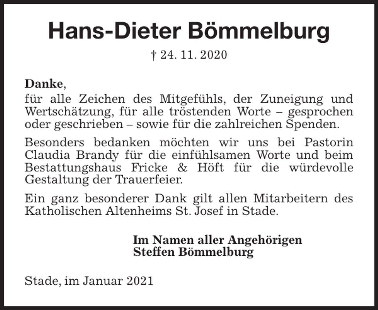 <p>Hans-Dieter Bömmelburg<br />† 24. 11. 2020<br />Danke,<br />für alle Zeichen des Mitgefühls, der Zuneigung und Wertschätzung, für alle tröstenden Worte - gesprochen<br />oder geschrieben - sowie für die zahlreichen Spenden.<br />Besonders bedanken möchten wir uns bei Pastorin<br />Claudia Brandy für die einfühlsamen Worte und beim Bestattungshaus Fricke &amp; Höft für die würdevolle<br />Gestaltung der Trauerfeier.<br />Ein ganz besonderer Dank gilt allen Mitarbeitern des Katholischen Altenheims St. Josef in Stade.<br />Im Namen aller Angehörigen<br />Steffen Bömmelburg<br />Stade, im Januar 2021</p>