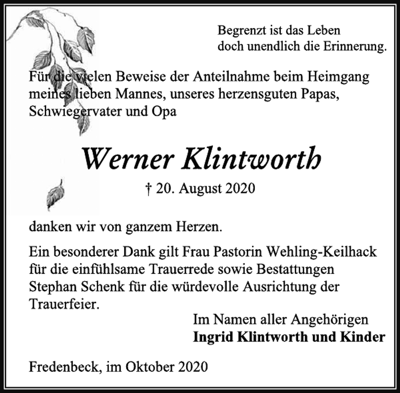 <p>Begrenzt ist das Leben<br />doch unendlich die Erinnerung.<br />Für die vielen Beweise der Anteilnahme beim Heimgang<br />meines lieben Mannes, unseres herzensguten Papas, Schwiegervater und Opa<br />Werner Klintworth<br />† 20. August 2020<br />danken wir von ganzem Herzen.<br />Ein besonderer Dank gilt Frau Pastorin Wehling-Keilhack<br />für die einfühlsame Trauerrede sowie Bestattungen<br />Stephan Schenk für die würdevolle Ausrichtung der<br />Trauerfeier.<br />Im Namen aller Angehörigen<br />Ingrid Klintworth und Kinder<br />Fredenbeck, im Oktober 2020</p>
