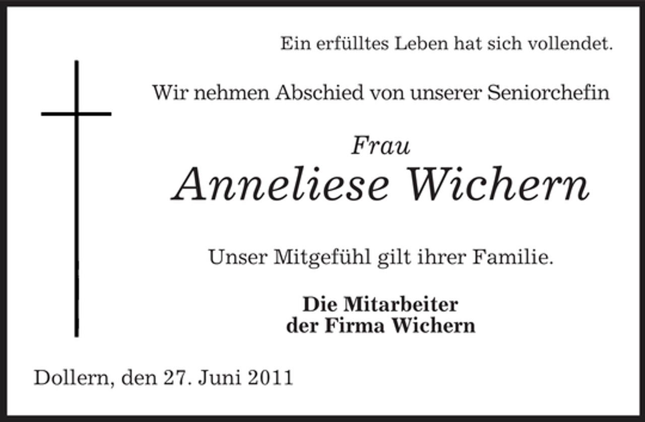 <p>Ein erfülltes Leben hat sich vollendet.</p><p>Wir nehmen Abschied von unserer Seniorchefin</p><p>Frau</p><p>Anneliese Wichern<br />Unser Mitgefühl gilt ihrer Familie. Die Mitarbeiter der Firma Wichern Dollern, den 27. Juni 2011</p>