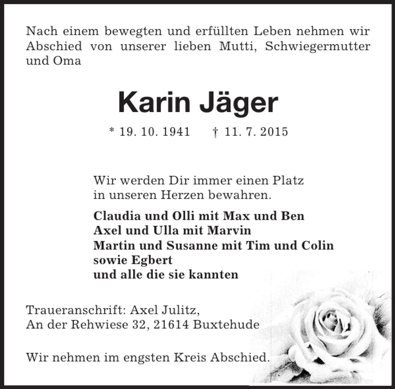 <p>Nach einem bewegten und erfüllten Leben nehmen wir Abschied von unserer lieben Mutti, Schwiegermutter und Oma<br />Karin Jäger<br />* 19. 10. 1941 † 11. 7. 2015<br />Wir werden Dir immer einen Platz<br />in unseren Herzen bewahren.<br />Claudia und Olli mit Max und Ben<br />Axel und Ulla mit Marvin<br />Martin und Susanne mit Tim und Colin<br />sowie Egbert<br />und alle die sie kannten<br />Traueranschrift: Axel Julitz,<br />An der Rehwiese 32, 21614 Buxtehude</p>
<p>Wir nehmen im engsten Kreis Abschied.</p>