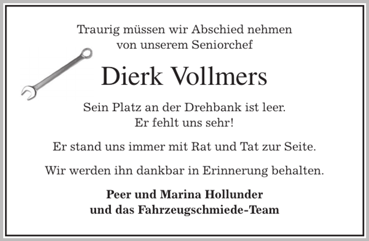 <p>Traurig müssen wir Abschied nehmen<br />von unserem Seniorchef<br />Dierk Vollmers<br />Sein Platz an der Drehbank ist leer.<br />Er fehlt uns sehr!</p>
<p>Er stand uns immer mit Rat und Tat zur Seite.</p>
<p>Wir werden ihn dankbar in Erinnerung behalten.<br />Peer und Marina Hollunder<br />und das Fahrzeugschmiede-Team</p>