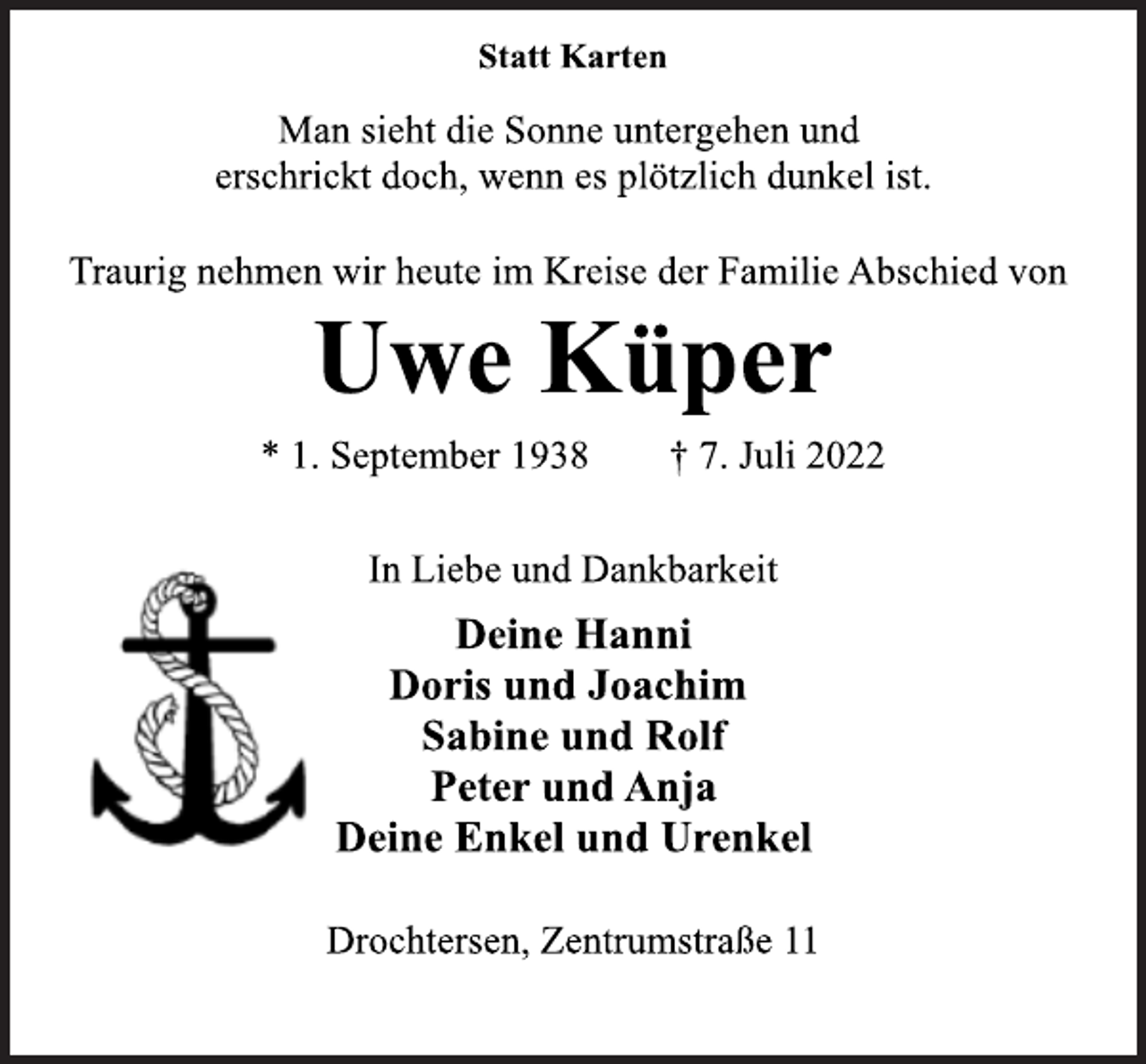 <p>Statt Karten<br />Man sieht die Sonne untergehen und<br />erschrickt doch, wenn es plötzlich dunkel ist.<br />Traurig nehmen wir heute im Kreise der Familie Abschied von<br />Uwe Küper<br />* 1. September 1938 † 7. Juli 2022<br />In Liebe und Dankbarkeit<br />Deine Hanni<br />Doris und Joachim<br />Sabine und Rolf<br />Peter und Anja<br />Deine Enkel und Urenkel<br />Drochtersen, Zentrumstraße 11</p>