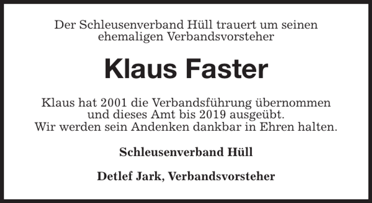 <p>Der Schleusenverband Hüll trauert um seinen<br />ehemaligen Verbandsvorsteher<br />Klaus Faster<br />Klaus hat 2001 die Verbandsführung übernommen<br />und dieses Amt bis 2019 ausgeübt.<br />Wir werden sein Andenken dankbar in Ehren halten.<br />Schleusenverband Hüll</p>
<p>Detlef Jark, Verbandsvorsteher</p>