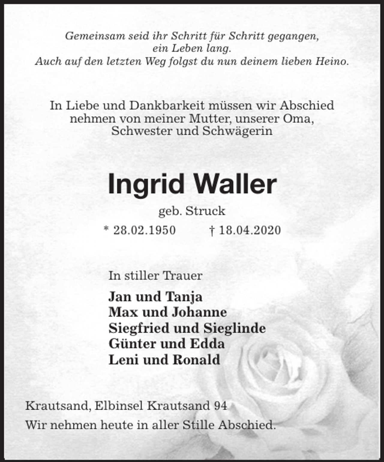 <p>Gemeinsam seid ihr Schritt für Schritt gegangen,<br />ein Leben lang.<br />Auch auf den letzten Weg folgst du nun deinem lieben Heino.<br />In Liebe und Dankbarkeit müssen wir Abschied<br />nehmen von meiner Mutter, unserer Oma,<br />Schwester und Schwägerin<br />Ingrid Waller<br />geb. Struck<br />* 28.02.1950 † 18.04.2020<br />In stiller Trauer<br />Jan und Tanja<br />Max und Johanne<br />Siegfried und Sieglinde<br />Günter und Edda<br />Leni und Ronald<br />Krautsand, Elbinsel Krautsand 94<br />Wir nehmen heute in aller Stille Abschied.</p>