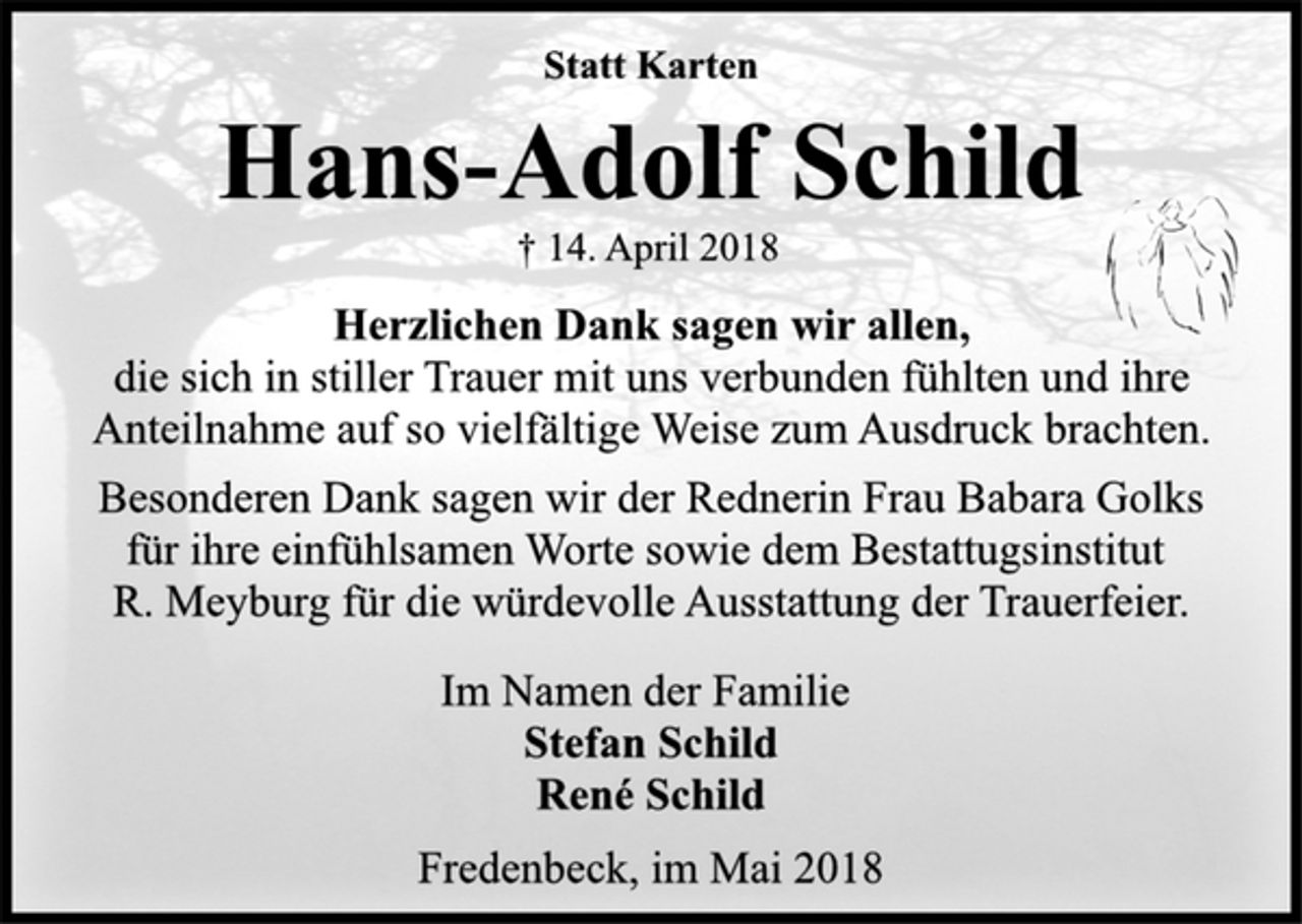 <p>Statt Karten<br />Hans-Adolf Schild<br />† 14. April 2018<br />Herzlichen Dank sagen wir allen,<br />die sich in stiller Trauer mit uns verbunden fühlten und ihre<br />Anteilnahme auf so vielfältige Weise zum Ausdruck brachten.<br />Besonderen Dank sagen wir der Rednerin Frau Babara Golks<br />für ihre einfühlsamen Worte sowie dem Bestattugsinstitut<br />R. Meyburg für die würdevolle Ausstattung der Trauerfeier.<br />Im Namen der Familie<br />Stefan Schild<br />René Schild<br />Fredenbeck, im Mai 2018</p>