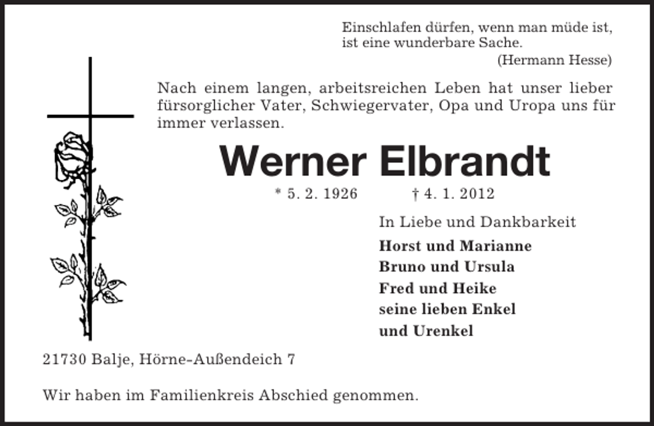 <p>Einschlafen dürfen, wenn man müde ist,<br />ist eine wunderbare Sache.<br />(Hermann Hesse)</p><p>Nach einem langen, arbeitsreichen Leben hat unser lieber<br />fürsorglicher Vater, Schwiegervater, Opa und Uropa uns für<br />immer verlassen.</p><p>Werner Elbrandt<br />* 5. 2. 1926</p><p>† 4. 1. 2012<br />In Liebe und Dankbarkeit<br />Horst und Marianne<br />Bruno und Ursula<br />Fred und Heike<br />seine lieben Enkel<br />und Urenkel</p><p>21730 Balje, Hörne-Außendeich 7<br />Wir haben im Familienkreis Abschied genommen.</p>