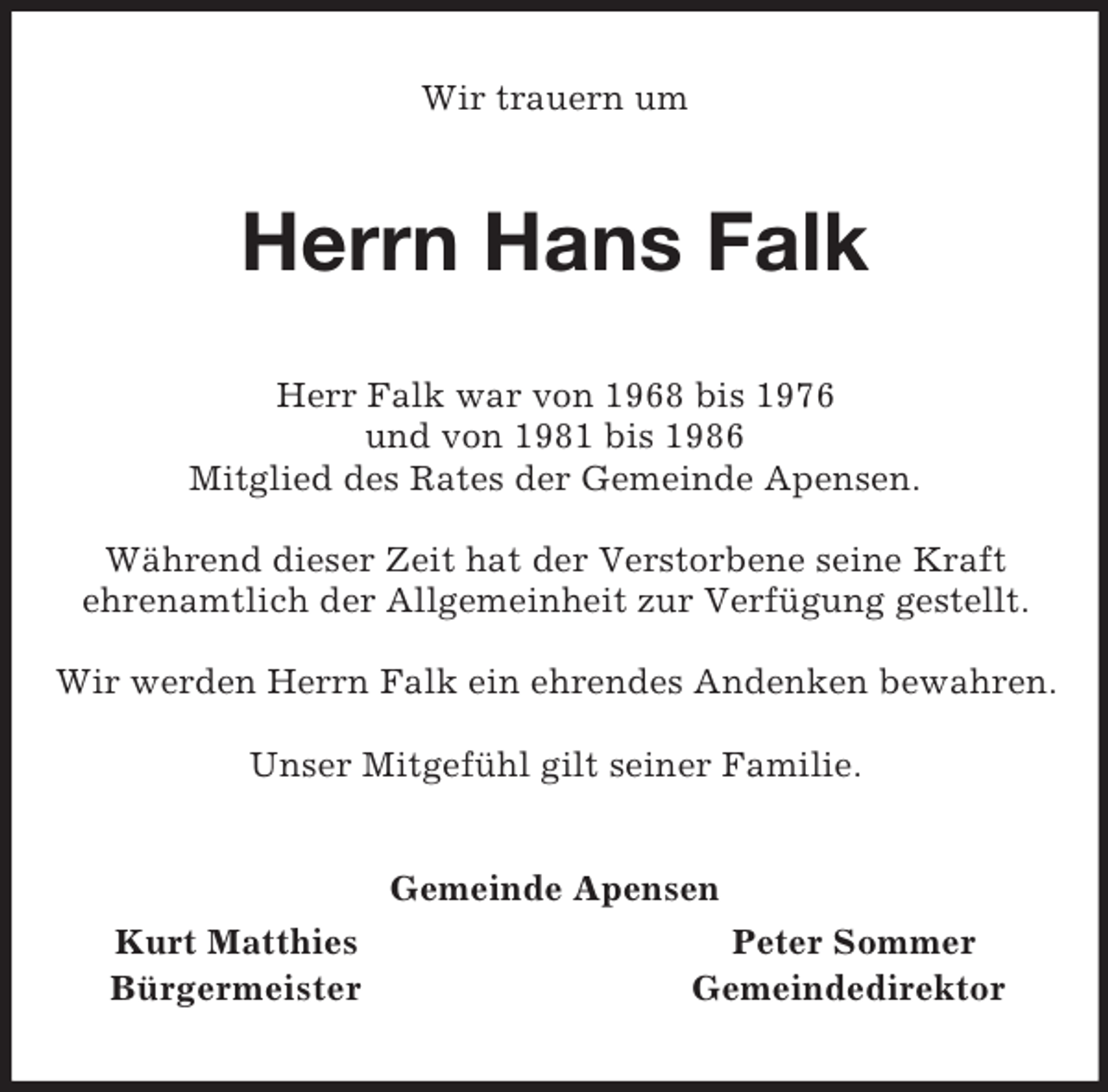 <p>Wir trauern um<br />Herrn Hans Falk<br />Herr Falk war von 1968 bis 1976<br />und von 1981 bis 1986<br />Mitglied des Rates der Gemeinde Apensen.</p><p>Während dieser Zeit hat der Verstorbene seine Kraft<br />ehrenamtlich der Allgemeinheit zur Verfügung gestellt.</p><p>Wir werden Herrn Falk ein ehrendes Andenken bewahren.</p><p>Unser Mitgefühl gilt seiner Familie.<br />Gemeinde Apensen<br />Kurt Matthies Peter Sommer<br />Bürgermeister Gemeindedirektor</p>