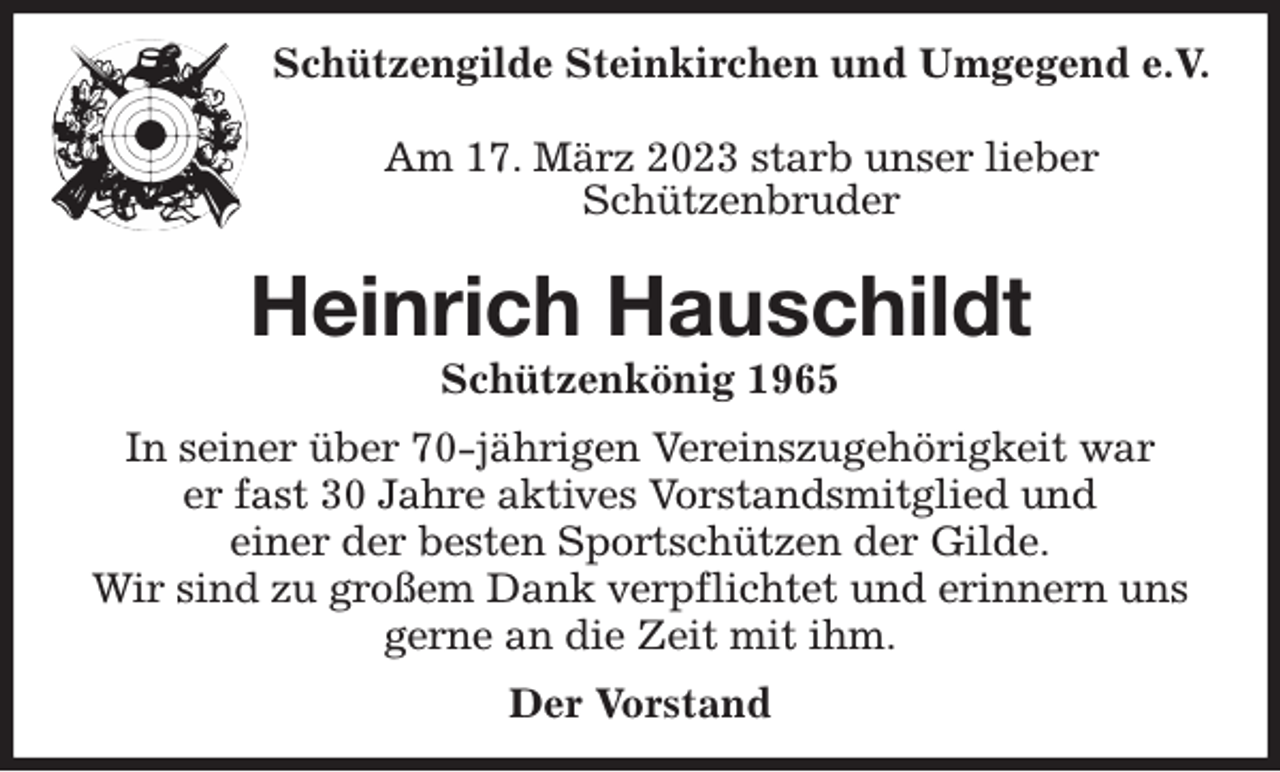 <p>Schützengilde Steinkirchen und Umgegend e.V.<br />Am 17. März 2023 starb unser lieber<br />Schützenbruder<br />Heinrich Hauschildt<br />Schützenkönig 1965<br />In seiner über 70-jährigen Vereinszugehörigkeit war<br />er fast 30 Jahre aktives Vorstandsmitglied und<br />einer der besten Sportschützen der Gilde.<br />Wir sind zu großem Dank verpflichtet und erinnern uns gerne an die Zeit mit ihm.<br />Der Vorstand</p>