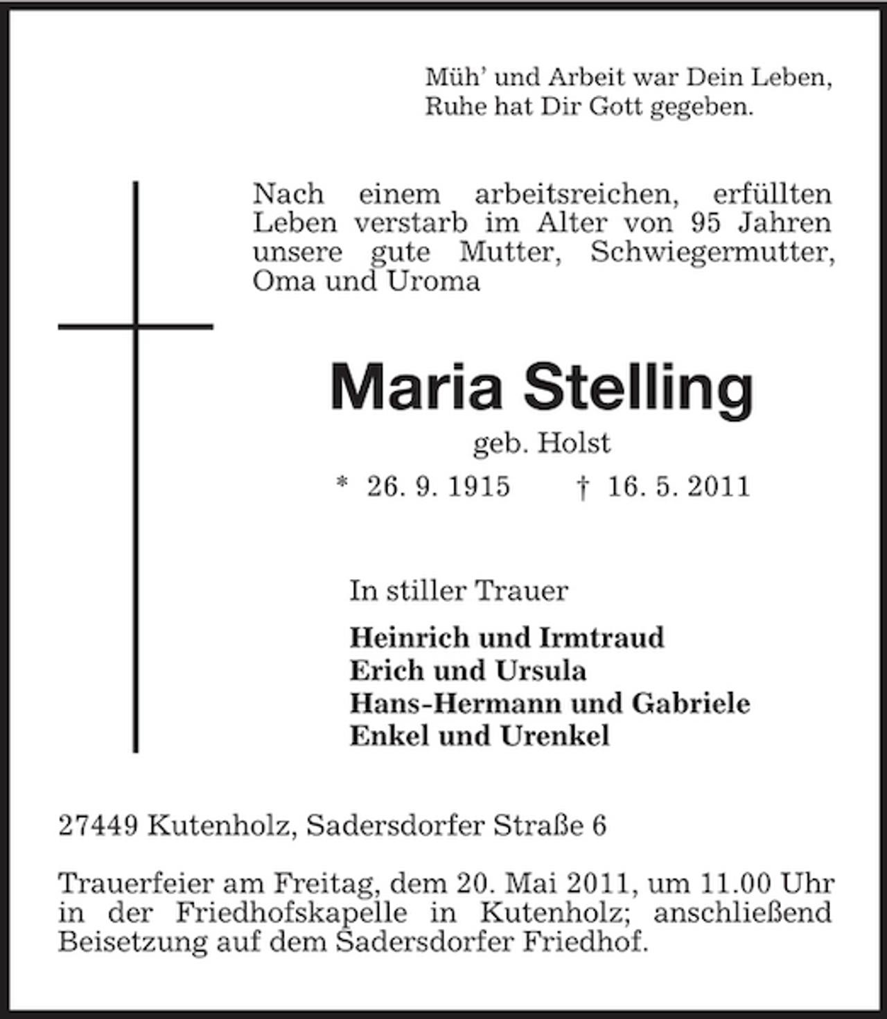 <p>Müh’ und Arbeit war Dein Leben, Ruhe hat Dir Gott gegeben.</p><p>Nach einem arbeitsreichen, erfüllten Leben verstarb im Alter von 95 Jahren unsere gute Mutter, Schwiegermutter, Oma und Uroma</p><p>Maria Stelling<br />geb. Holst * 26. 9. 1915 † 16. 5. 2011 In stiller Trauer Heinrich und Irmtraud Erich und Ursula Hans-Hermann und Gabriele Enkel und Urenkel 27449 Kutenholz, Sadersdorfer Straße 6 Trauerfeier am Freitag, dem 20. Mai 2011, um 11.00 Uhr in der Friedhofskapelle in Kutenholz; anschließend Beisetzung auf dem Sadersdorfer Friedhof.</p>