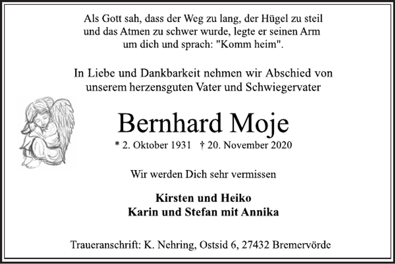 <p>Als Gott sah, dass der Weg zu lang, der Hügel zu steil und das Atmen zu schwer wurde, legte er seinen Arm um dich und sprach: "Komm heim".<br />In Liebe und Dankbarkeit nehmen wir Abschied von unserem herzens guten Vater und Schwiegervater<br />Bernhard Moje<br />* 2. Oktober 1931 † 20. November 2020<br />Wir werden Dich sehr vermissen<br />Kirsten und Heiko Karin und Stefan mit Annika<br />Traueranschrift: K. Nehring, Ostsid 6, 27432 Bremervörde</p>
