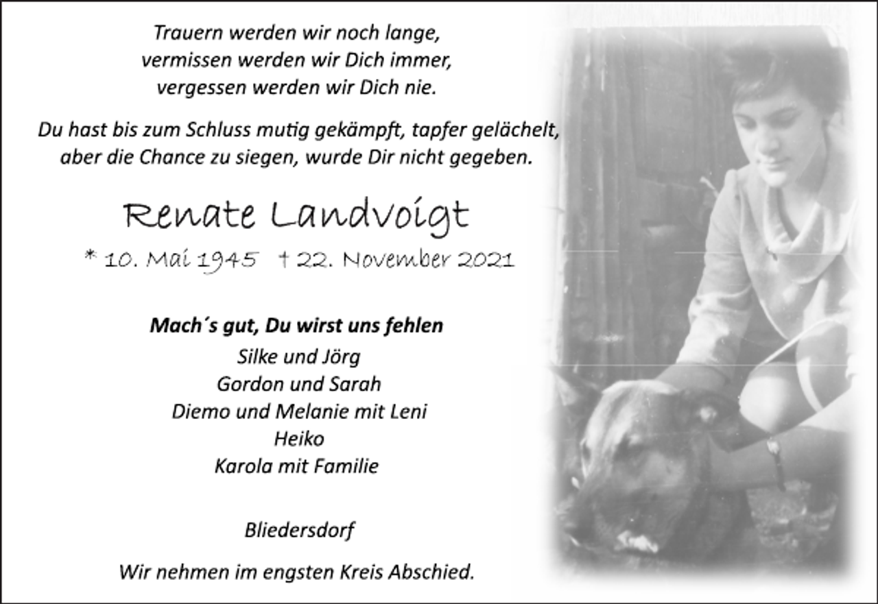 <p>Trauern werden wir noch lange,<br />vermissen werden wir Dich immer,<br />vergessen werden wir Dich nie.<br />Du hast bis zum Schluss mutig gekämpft, tapfer gelächelt,<br />aber die Chance zu siegen, wurde Dir nicht gegeben.<br />Renate Landvoigt<br />* 10. Mai 1945 † 22. November 2021<br />Mach´s gut, Du wirst uns fehlen<br />Silke und Jörg<br />Gordon und Sarah<br />Diemo und Melanie mit Leni<br />Heiko<br />Karola mit Familie<br />Bliedersdorf<br />Wir nehmen im engsten Kreis Abschied.</p>