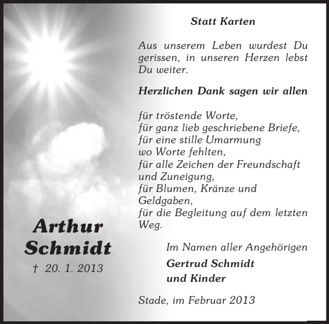 <p>Statt Karten<br />Aus unserem Leben wurdest Du<br />gerissen, in unseren Herzen lebst<br />Du weiter.<br />Herzlichen Dank sagen wir allen</p><p>Arthur<br />Schmidt<br />† 20. 1. 2013</p><p>für tröstende Worte,<br />für ganz lieb geschriebene Briefe,<br />für eine stille Umarmung<br />wo Worte fehlten,<br />für alle Zeichen der Freundschaft<br />und Zuneigung,<br />für Blumen, Kränze und<br />Geldgaben,<br />für die Begleitung auf dem letzten<br />Weg.<br />Im Namen aller Angehörigen<br />Gertrud Schmidt<br />und Kinder<br />Stade, im Februar 2013</p>
