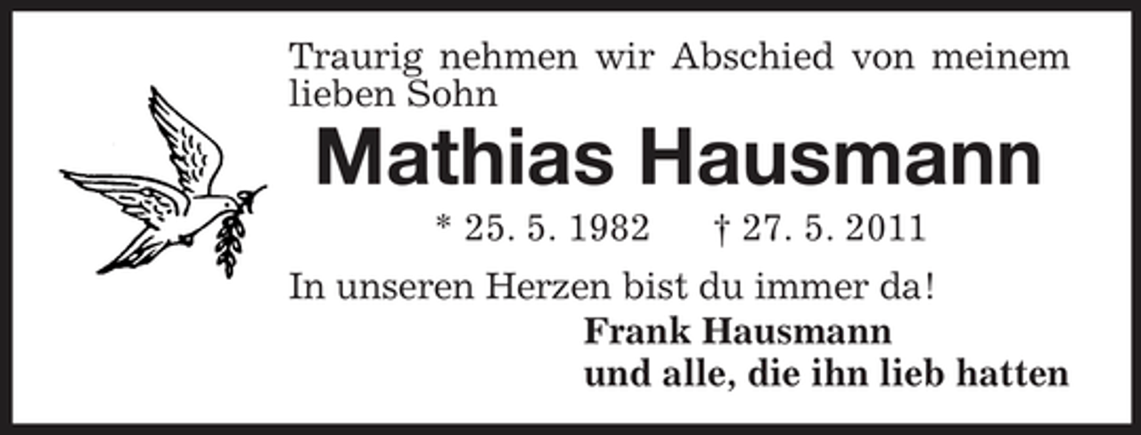 <p>Traurig nehmen wir Abschied von meinem lieben Sohn<br />Mathias Hausmann<br />* 25. 5. 1982 † 27. 5. 2011<br />In unseren Herzen bist du immer da!<br />Frank Hausmann<br />und alle, die ihn lieb hatten</p>