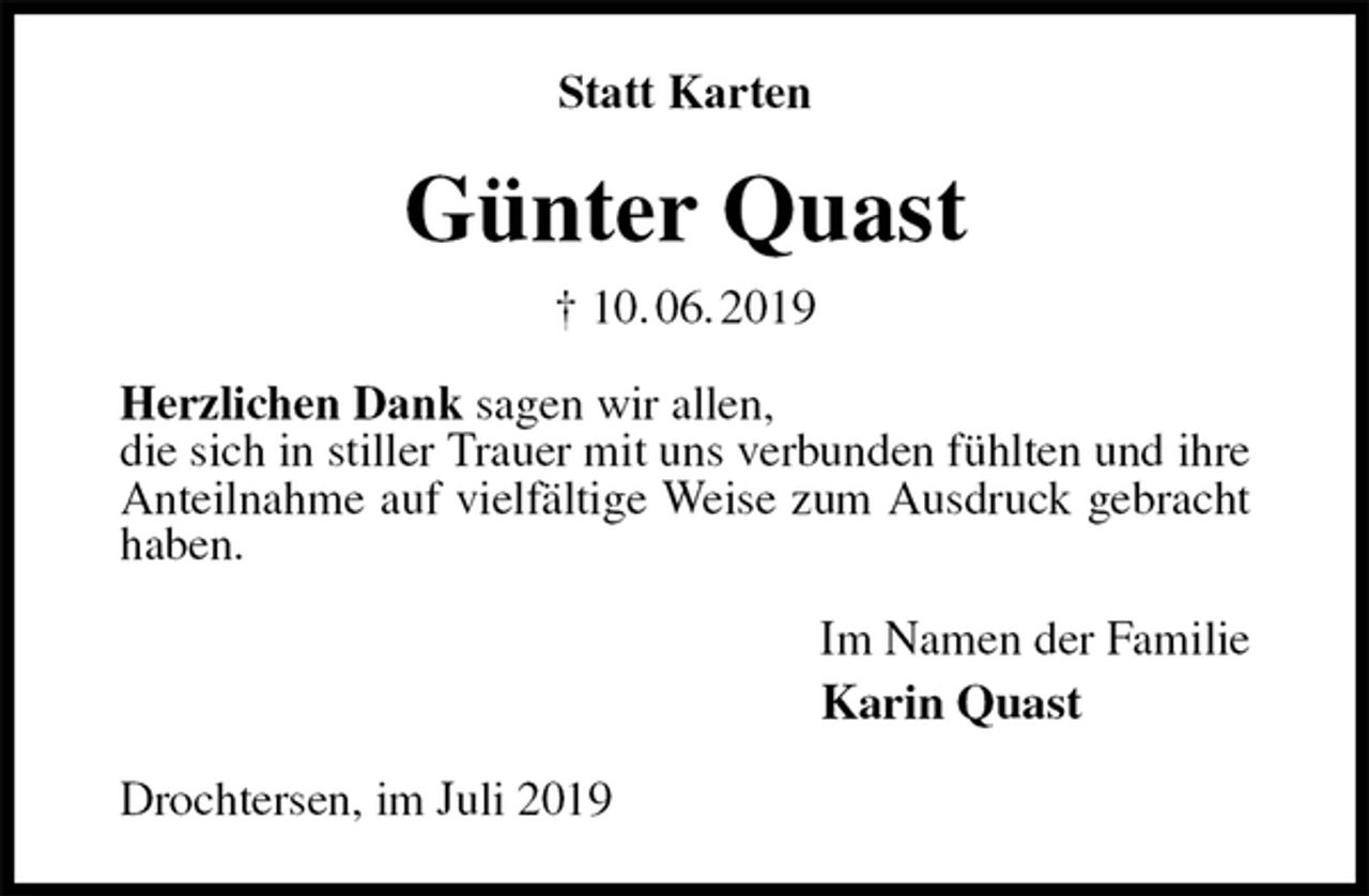 <p>Statt Karten<br />Günter Quast<br />† 10. 06. 2019<br />Herzlichen Dank sagen wir allen,<br />die sich in stiller Trauer mit uns verbunden fühlten und ihre Anteilnahme auf vielfältige Weise zum Ausdruck gebracht haben.<br />Im Namen der Familie<br />Karin Quast<br />Drochtersen, im Juli 2019</p>