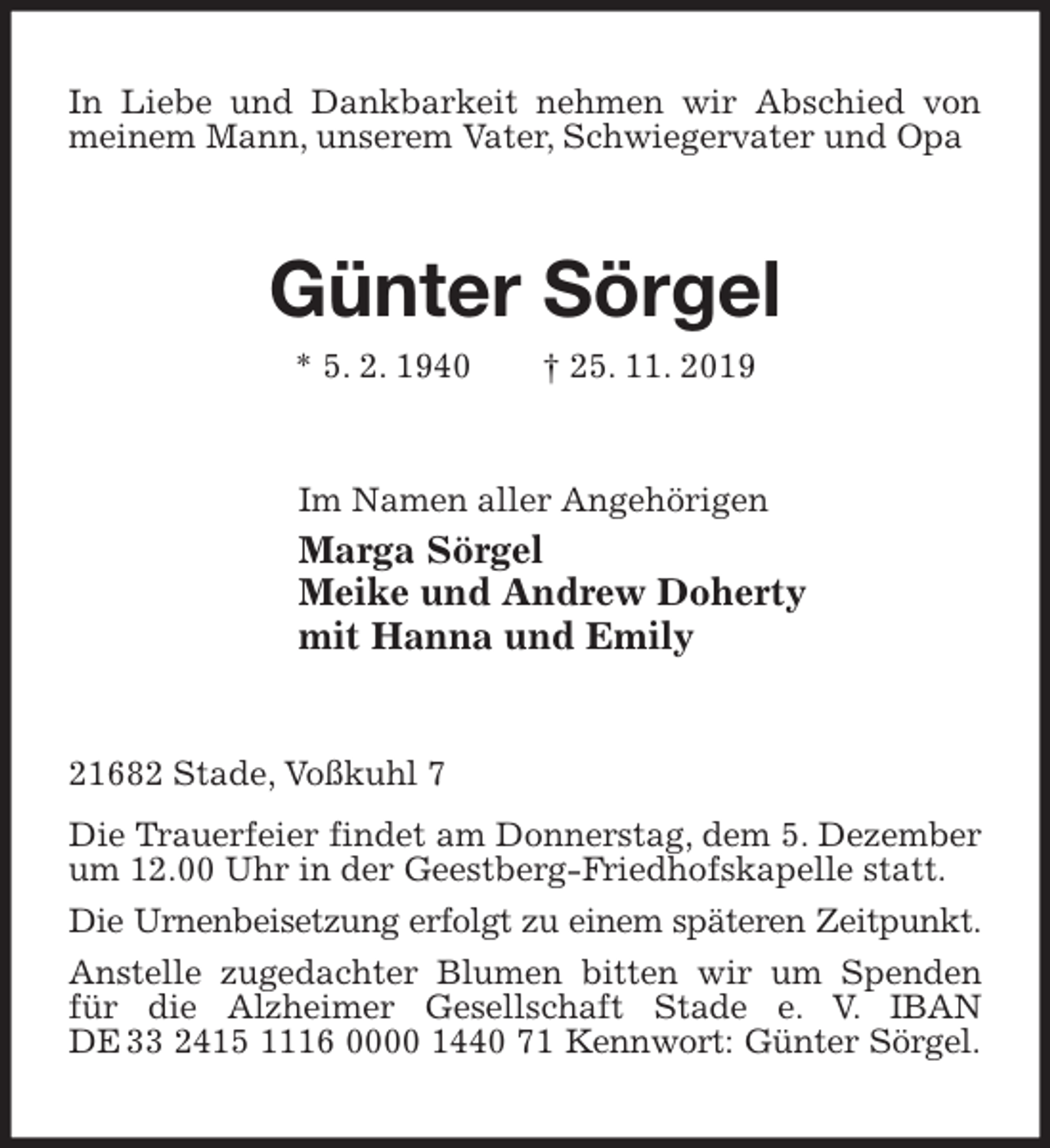 <p>In Liebe und Dankbarkeit nehmen wir Abschied von meinem Mann, unserem Vater, Schwiegervater und Opa<br />Günter Sörgel<br />* 5. 2. 1940 † 25. 11. 2019<br />Im Namen aller Angehörigen<br />Marga Sörgel<br />Meike und Andrew Doherty<br />mit Hanna und Emily<br />21682 Stade, Voßkuhl 7<br />Die Trauerfeier findet am Donnerstag, dem 5. Dezember um 12.00 Uhr in der Geestberg-Friedhofskapelle statt.<br />Die Urnenbeisetzung erfolgt zu einem späteren Zeitpunkt.<br />Anstelle zugedachter Blumen bitten wir um Spenden für die Alzheimer Gesellschaft Stade e. V. IBAN<br />DE 33 2415 1116 0000 1440 71 Kennwort: Günter Sörgel.</p>