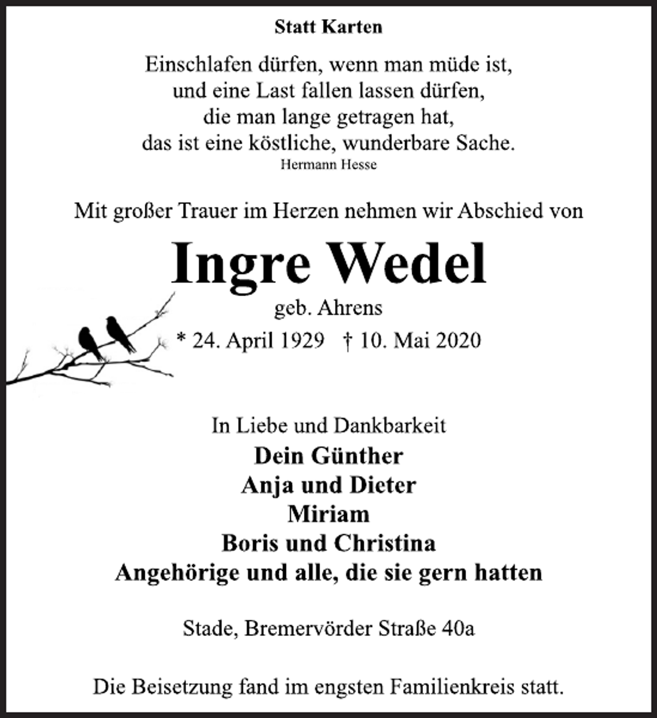 <p>Statt Karten<br />Einschlafen dürfen, wenn man müde ist,<br />und eine Last fallen lassen dürfen,<br />die man lange getragen hat,<br />das ist eine köstliche, wunderbare Sache.<br />Hermann Hesse<br />Mit großer Trauer im Herzen nehmen wir Abschied von<br />Ingre Wedel<br />geb. Ahrens<br />* 24. April 1929 † 10. Mai 2020<br />In Liebe und Dankbarkeit<br />Dein Günther<br />Anja und Dieter<br />Miriam<br />Boris und Christina<br />Angehörige und alle, die sie gern hatten<br />Stade, Bremervörder Straße 40a<br />Die Beisetzung fand im engsten Familienkreis statt.</p>