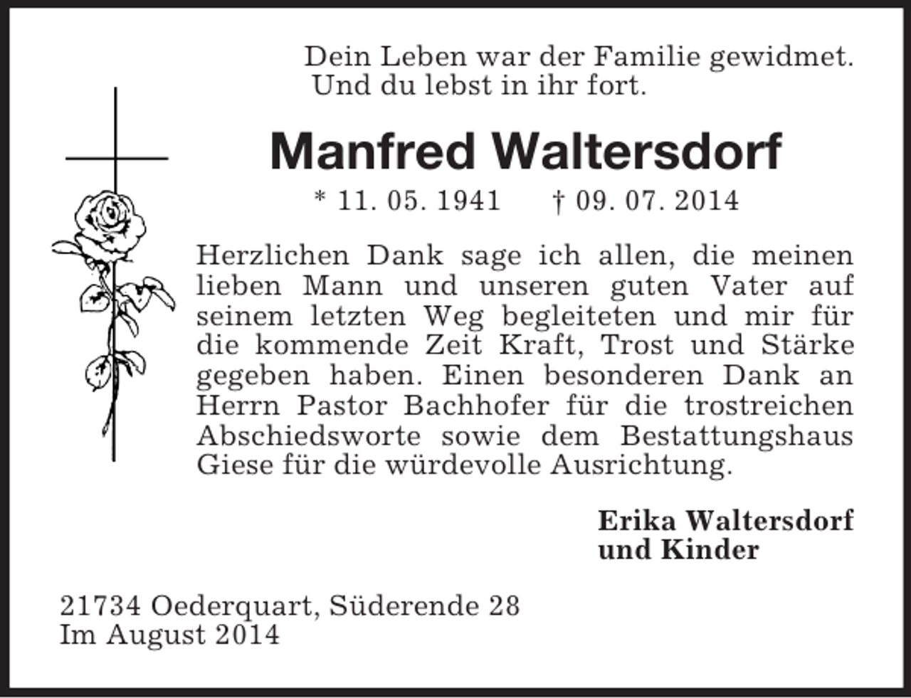 <p>Dein Leben war der Familie gewidmet.<br />Und du lebst in ihr fort.<br />Manfred Waltersdorf<br />* 11. 05. 1941 † 09. 07. 2014<br />Herzlichen Dank sage ich allen, die meinen lieben Mann und unseren guten Vater auf<br />seinem letzten Weg begleiteten und mir für die kommende Zeit Kraft, Trost und Stärke gegeben haben. Einen besonderen Dank an Herrn Pastor Bachhofer für die trostreichen Abschiedsworte sowie dem Bestattungshaus Giese für die würdevolle Ausrichtung.<br />Erika Waltersdorf<br />und Kinder<br />21734 Oederquart, Süderende 28<br />Im August 2014</p>